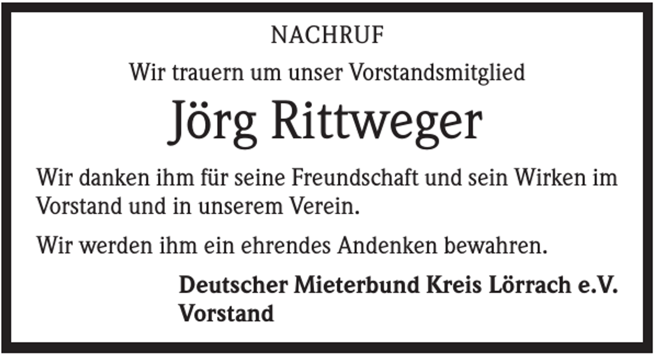 <p>NACHRUF<br />Wir trauern um unser Vorstandsmitglied</p><p>Jörg Rittweger<br />Wir danken ihm für seine Freundschaft und sein Wirken im<br />Vorstand und in unserem Verein.<br />Wir werden ihm ein ehrendes Andenken bewahren.<br />Deutscher Mieterbund Kreis Lörrach e.V.<br />Vorstand</p>
