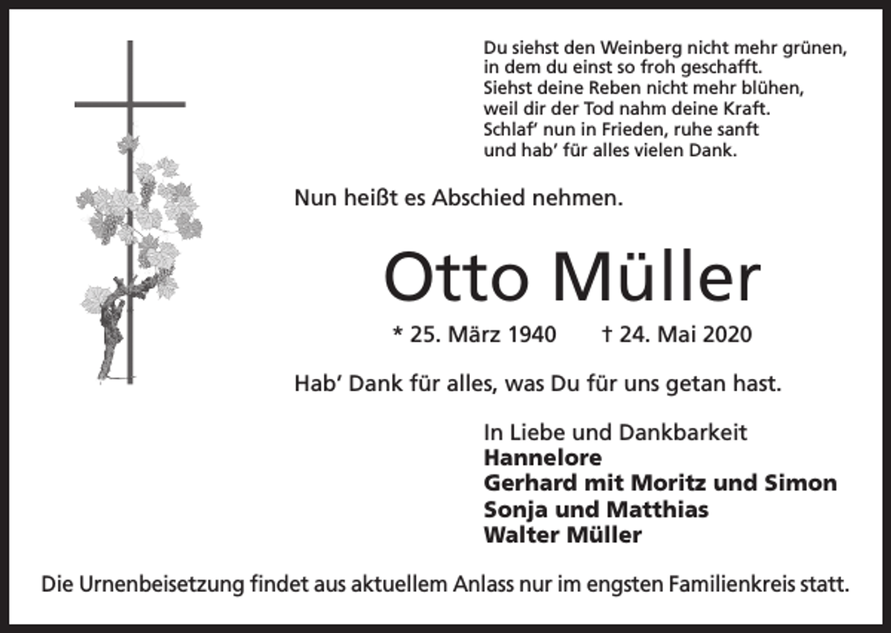 <p>Du siehst den Weinberg nicht mehr grünen,<br />in dem du einst so froh geschafft.<br />Siehst deine Reben nicht mehr blühen,<br />weil dir der Tod nahm deine Kraft.<br />Schlaf’ nun in Frieden, ruhe sanft<br />und hab’ für alles vielen Dank.</p><p>Nun heißt es Abschied nehmen.</p><p>Otto Müller<br />* 25. März 1940 † 24. Mai 2020<br />Hab’ Dank für alles, was Du für uns getan hast.<br />In Liebe und Dankbarkeit<br />Hannelore<br />Gerhard mit Moritz und Simon<br />Sonja und Matthias<br />Walter Müller<br />Die Urnenbeisetzung findet aus aktuellem Anlass nur im engsten F­ amilienkreis statt.</p>