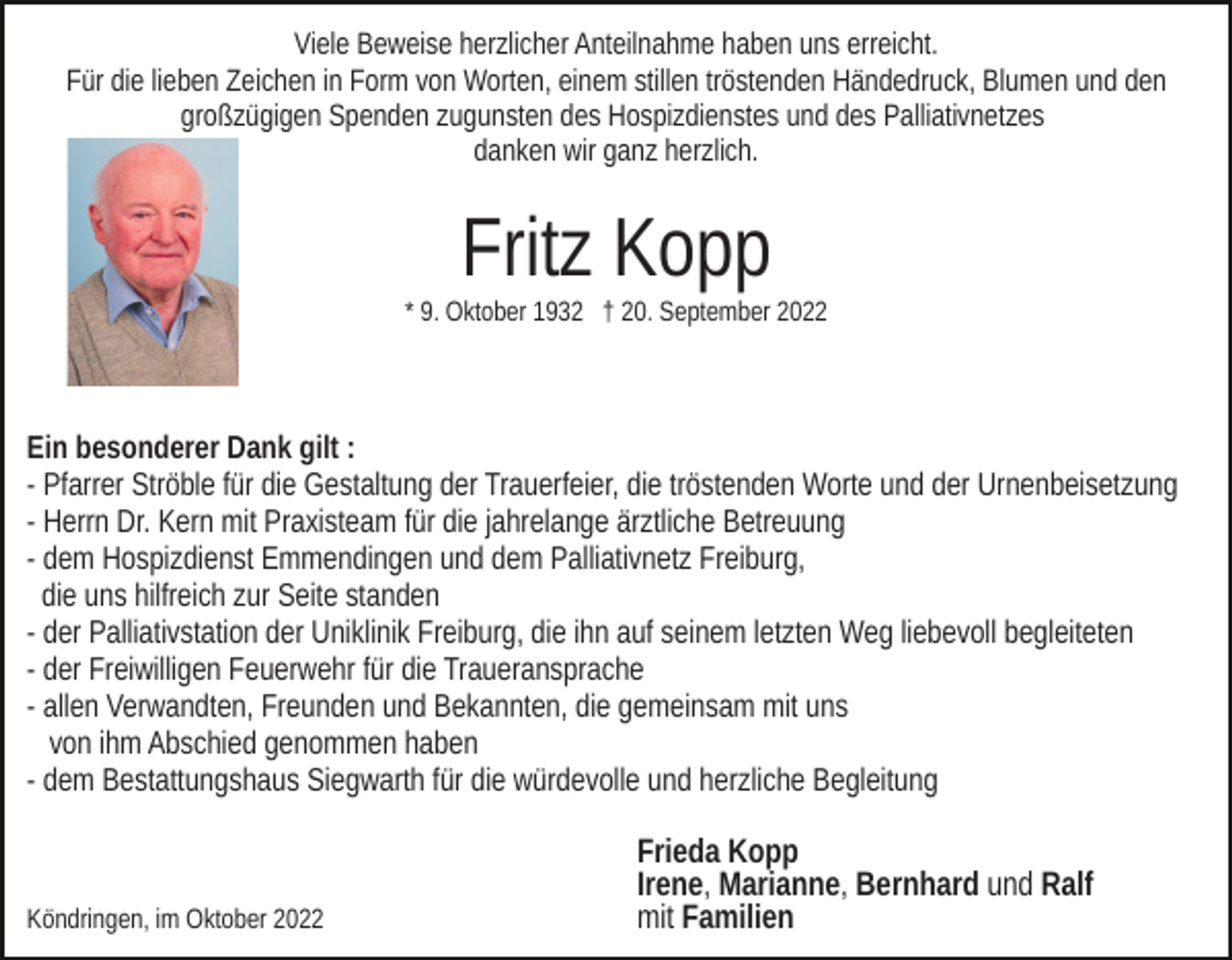 <p>Viele Beweise herzlicher Anteilnahme haben uns erreicht.<br />Für die lieben Zeichen in Form von Worten, einem stillen tröstenden Händedruck, Blumen und den<br />großzügigen Spenden zugunsten des Hospizdienstes und des Palliativnetzes<br />danken wir ganz herzlich.</p><p>Fritz Kopp<br />* 9. Oktober 1932 † 20. September 2022</p><p>Ein besonderer Dank gilt :<br />- Pfarrer Ströble für die Gestaltung der Trauerfeier, die tröstenden Worte und der Urnenbeisetzung<br />- Herrn Dr. Kern mit Praxisteam für die jahrelange ärztliche Betreuung<br />- dem Hospizdienst Emmendingen und dem Palliativnetz Freiburg,<br />die uns hilfreich zur Seite standen<br />- der Palliativstation der Uniklinik Freiburg, die ihn auf seinem letzten Weg liebevoll begleiteten<br />- der Freiwilligen Feuerwehr für die Traueransprache<br />- allen Verwandten, Freunden und Bekannten, die gemeinsam mit uns<br />von ihm Abschied genommen haben<br />- dem Bestattungshaus Siegwarth für die würdevolle und herzliche Begleitung</p><p>Köndringen, im Oktober 2022</p><p>Frieda Kopp<br />Irene, Marianne, Bernhard und Ralf<br />mit Familien</p>