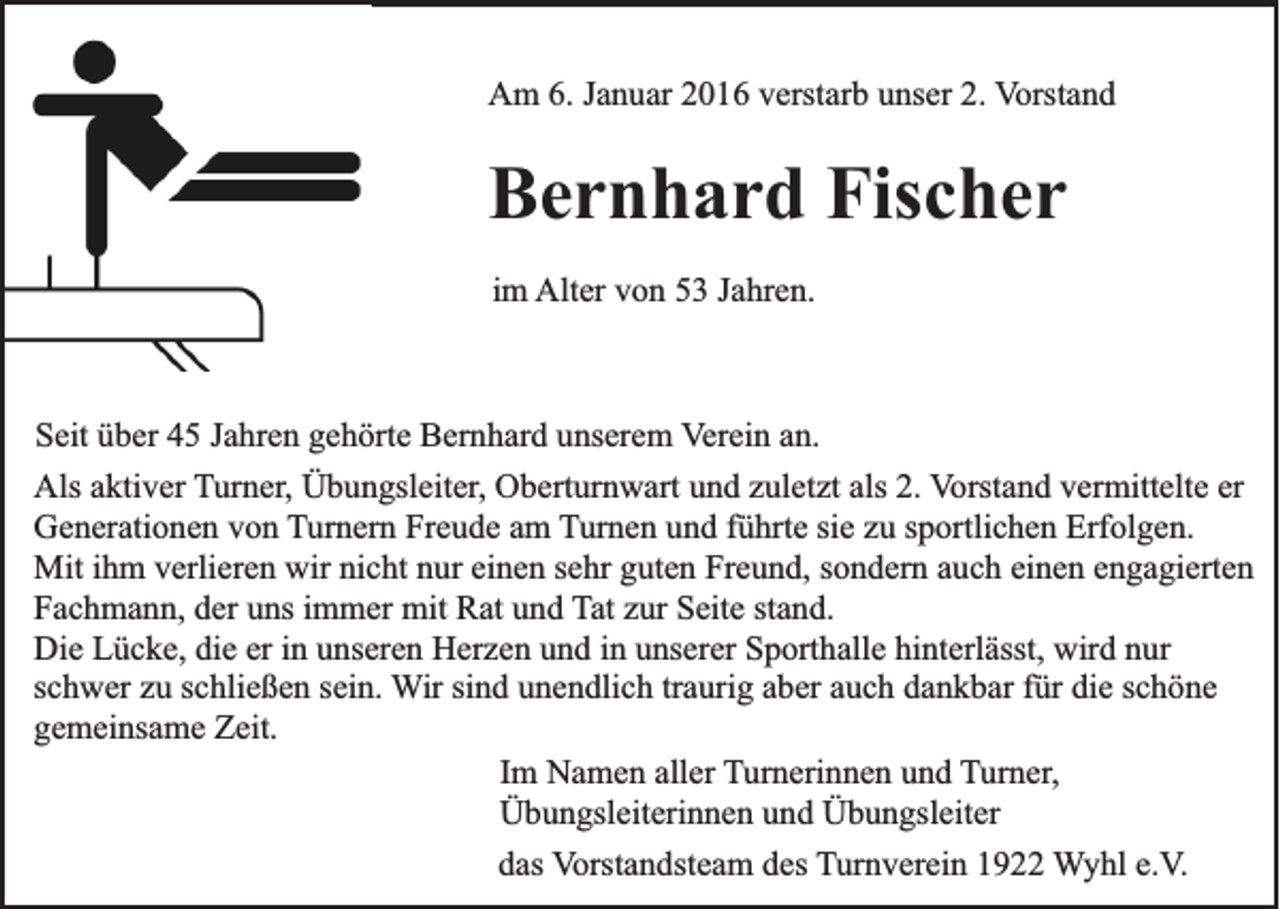 <p>Am 6. Januar 2016 verstarb unser 2. Vorstand</p><p>Bernhard Fischer<br />im Alter von 53 Jahren.</p><p>Seit über 45 Jahren gehörte Bernhard unserem Verein an.<br />Als aktiver Turner, Übungsleiter, Oberturnwart und zuletzt als 2. Vorstand vermittelte er<br />Generationen von Turnern Freude am Turnen und führte sie zu sportlichen Erfolgen.<br />Mit ihm verlieren wir nicht nur einen sehr guten Freund, sondern auch einen engagierten<br />Fachmann, der uns immer mit Rat und Tat zur Seite stand.<br />Die Lücke, die er in unseren Herzen und in unserer Sporthalle hinterlässt, wird nur<br />schwer zu schließen sein. Wir sind unendlich traurig aber auch dankbar für die schöne<br />gemeinsame Zeit.<br />Im Namen aller Turnerinnen und Turner,<br />Übungsleiterinnen und Übungsleiter<br />das Vorstandsteam des Turnverein 1922 Wyhl e.V.</p>