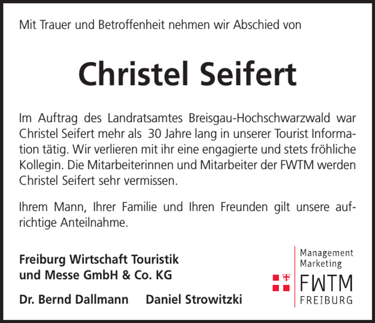 <p>Mit Trauer und Betroffenheit nehmen wir Abschied von</p><p>Christel Seifert<br />Im Auftrag des Landratsamtes Breisgau-Hochschwarzwald war<br />Christel Seifert mehr als 30 Jahre lang in unserer Tourist Infor­ma­<br />tion tätig. Wir verlieren mit ihr eine engagierte und stets fröhliche<br />­Kollegin. Die Mitarbeiterinnen und Mitarbeiter der FWTM werden<br />Christel Seifert sehr vermissen.<br />Ihrem Mann, Ihrer Familie und Ihren Freunden gilt unsere auf­<br />richtige Anteilnahme.<br />Freiburg Wirtschaft Touristik<br />und Messe GmbH &amp; Co. KG<br />Dr. Bernd Dallmann</p><p>Daniel Strowitzki</p>