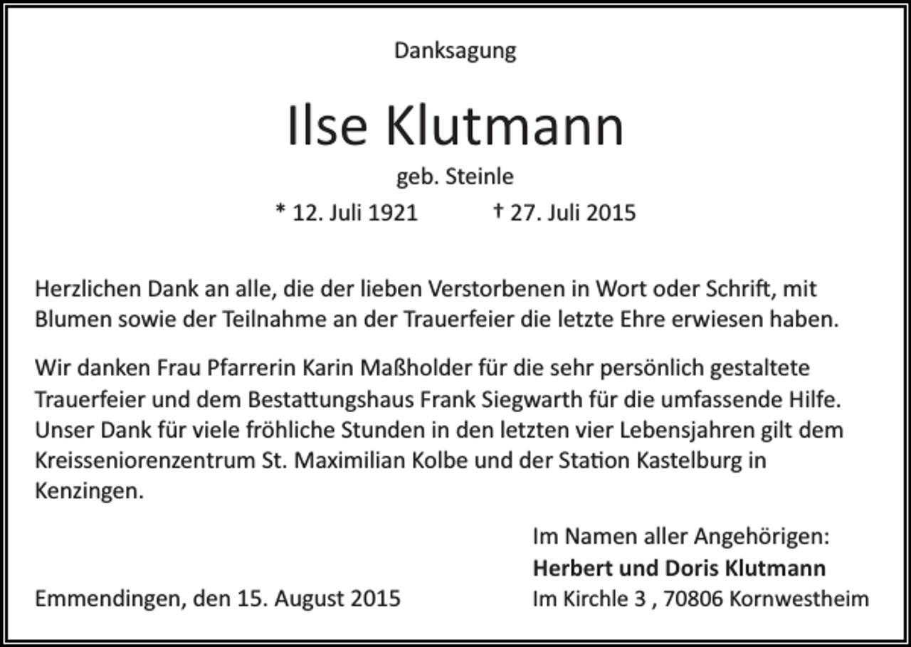 <p>Danksagung</p>
<p>Ilse Klutmann<br />geb. Steinle<br />* 12. Juli 1921<br />† 27. Juli 2015<br />Herzlichen Dank an alle, die der lieben Verstorbenen in Wort oder Schrift, mit<br />Blumen sowie der Teilnahme an der Trauerfeier die letzte Ehre erwiesen haben.<br />Wir danken Frau Pfarrerin Karin Maßholder für die sehr persönlich gestaltete<br />Trauerfeier und dem Bestattungshaus Frank Siegwarth für die umfassende Hilfe.<br />Unser Dank für viele fröhliche Stunden in den letzten vier Lebensjahren gilt dem<br />Kreisseniorenzentrum St. Maximilian Kolbe und der Station Kastelburg in<br />Kenzingen.</p>
<p>Emmendingen, den 15. August 2015</p>
<p>Im Namen aller Angehörigen:<br />Herbert und Doris Klutmann<br />Im Kirchle 3 , 70806 Kornwestheim</p>