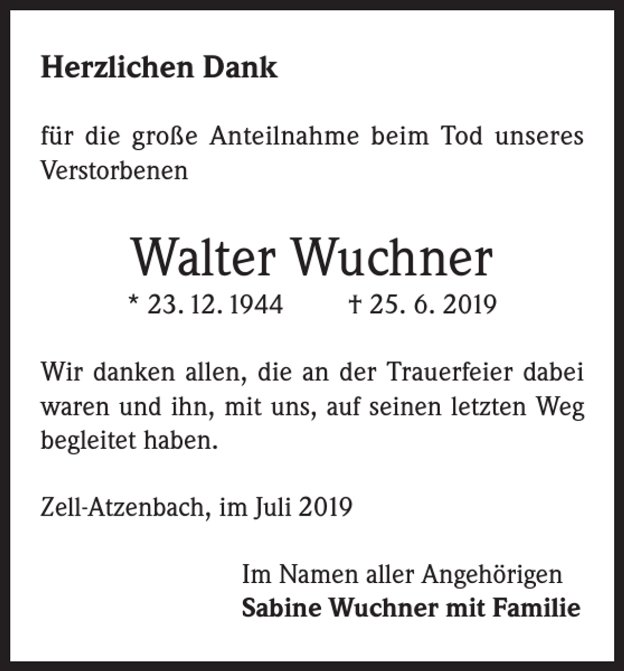 <p>Herzlichen Dank<br />für die große Anteilnahme beim Tod unseres<br />Verstorbenen</p><p>Walter Wuchner</p><p>* 23. 12. 1944</p><p>† 25. 6. 2019</p><p>Wir danken allen, die an der Trauerfeier dabei<br />waren und ihn, mit uns, auf seinen letzten Weg<br />begleitet haben.<br />Zell-Atzenbach, im Juli 2019<br />Im Namen aller Angehörigen<br />Sabine Wuchner mit Familie</p>