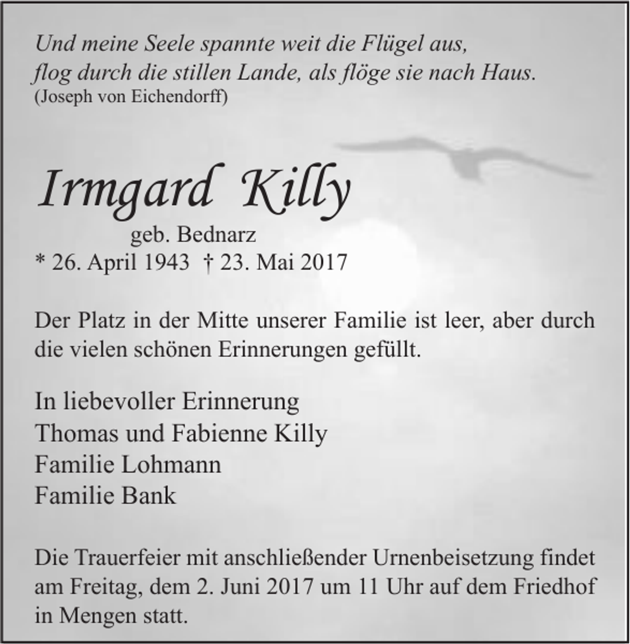 <p>U n d mmeine<br />Und<br />ei n e SSeele<br />e el e s spannte<br />p a n nt e wweit<br />eit didie<br />e FlFlügel<br />ü g el aaus,<br />us,<br />flog<br />fl<br />o g durch<br />d ur c h die<br />di e stillen<br />still e n Lande,<br />L a n d e, als<br />als fl<br />flöge<br />ö g e sie<br />si e nach<br />n a c h Haus.<br />H a us.<br />(Joseph<br />(J<br />os e p h von<br />v o n Eichendorff)<br />Ei c h e n d orff)</p><p>Irmgard<br />Ir<br />mg ar d Killy<br />Killy</p><p>ggeb.<br />e b. Bednarz<br />B e d n ar z<br />** 226.<br />6. April<br />A pril 11943<br />9 4 3 †† 223.<br />3. Mai<br />M ai 22<br />DDer<br />er PlPlatz<br />at z i in<br />n dder<br />er Mitte<br />Mitt e uunserer<br />ns er er FFamilie<br />a mili e ististl eleer,<br />er, aaber<br />b er ddurch<br />ur c h<br />die<br />vielen<br />di<br />e vi<br />el e n sschönen<br />c h ö n e n Erinnerungen<br />Eri n n er u n g e n ggefüllt.<br />ef üllt.</p><p>I n li<br />In<br />liebevoller<br />e b e v oll er Erinnerung<br />Eri n n er u n g<br />TThomas<br />h o m as uund<br />n d FFabienne<br />a bi e n n e Killy<br />Kill y<br />FFamilie<br />a mili e Lohmann<br />L o h ma n n<br />FFamilie<br />a mili e Bank<br />Ba n k<br />Di e TrTrauerfeier<br />Die<br />a u erf ei er mit<br />mit aanschließender<br />ns c hli e ß e n d er Ur<br />Urnenbeisetzung<br />n e n b eis et z u n g fifindet<br />n d et<br />aamm Freitag,<br />Fr eit a g, dem<br />d e m 2.<br />2. JJuni<br />u ni 2017<br />2 0 1 7 um<br />u m 1 Uhr<br />U hr aauf<br />uf dem<br />d e m Friedhof<br />Fri e d h of<br />iinn Mengen<br />M e n g e n statt.<br />st att.</p>