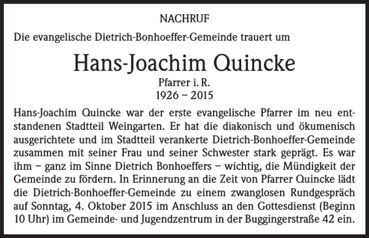 <p>NACHRUF<br />Die evangelische Dietrich-Bonhoeffer-Gemeinde trauert um</p><p>Hans-Joachim Quincke</p><p>Pfarrer i. R.<br />1926 – 2015<br />Hans-Joachim Quincke war der erste evangelische Pfarrer im neu entstandenen Stadtteil Weingarten. Er hat die diakonisch und ökumenisch<br />ausgerichtete und im Stadtteil verankerte Dietrich-Bonhoeffer-Gemeinde<br />zusammen mit seiner Frau und seiner Schwester stark geprägt. Es war<br />ihm – ganz im Sinne Dietrich Bonhoeffers – wichtig, die Mündigkeit der<br />Gemeinde zu fördern. In Erinnerung an die Zeit von Pfarrer Quincke lädt<br />die Dietrich-Bonhoeffer-Gemeinde zu einem zwanglosen Rundgespräch<br />auf Sonntag, 4. Oktober 2015 im Anschluss an den Gottesdienst (Beginn<br />10 Uhr) im Gemeinde- und Jugendzentrum in der Buggingerstraße 42 ein.</p>