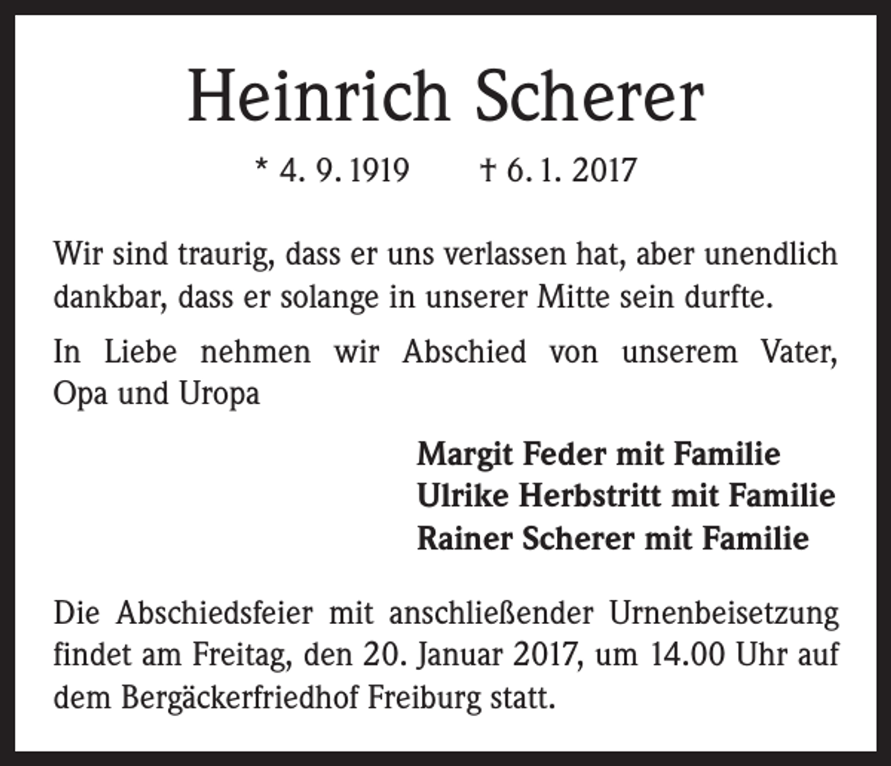 <p>Heinrich Scherer<br />* 4. 9. 1919 † 6. 1. 2017<br />Wir sind traurig, dass er uns verlassen hat, aber unendlich<br />dankbar, dass er solange in unserer Mitte sein durfte.<br />In Liebe nehmen wir Abschied von unserem Vater,<br />Opa und Uropa<br />Margit Feder mit Familie<br />Ulrike Herbstritt mit Familie<br />Rainer Scherer mit Familie<br />Die Abschiedsfeier mit anschließender Urnenbeisetzung<br />findet am Freitag, den 20. Januar 2017, um 14.00 Uhr auf<br />dem Bergäckerfriedhof Freiburg statt.</p>