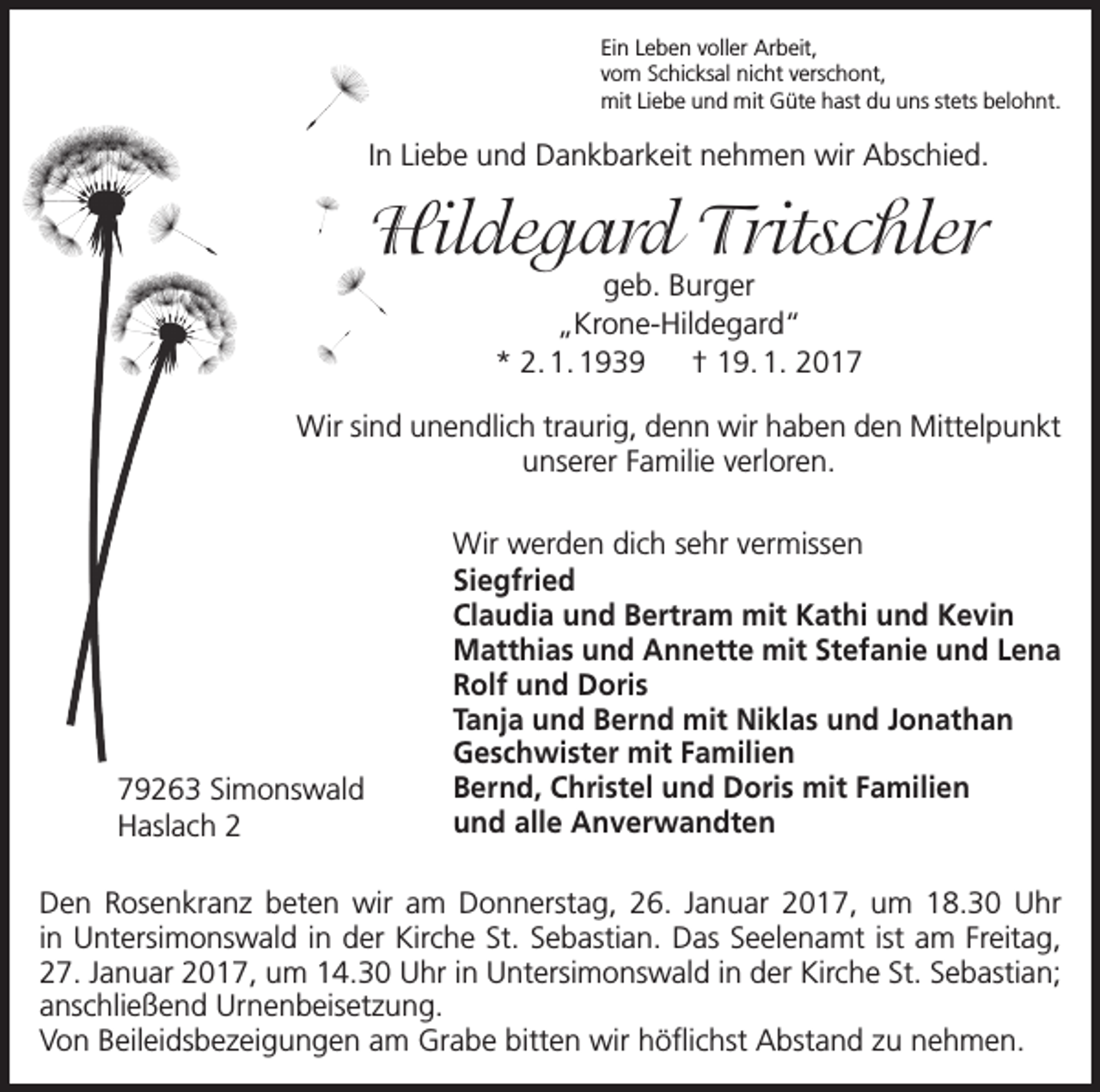 <p>Ein Leben voller Arbeit,<br />vom Schicksal nicht verschont,<br />mit Liebe und mit Güte hast du uns stets belohnt.</p><p>In Liebe und Dankbarkeit nehmen wir Abschied.</p><p>Hildegard Tritschler<br />geb. Burger<br />„Krone-Hildegard“<br />* 2. 1. 1939 † 19. 1. 2017</p><p>Wir sind unendlich traurig, denn wir haben den Mittelpunkt<br />unserer Familie verloren.</p><p>79263 Simonswald<br />Haslach 2</p><p>Wir werden dich sehr vermissen<br />Siegfried<br />Claudia und Bertram mit Kathi und Kevin<br />Matthias und Annette mit Stefanie und Lena<br />Rolf und Doris<br />Tanja und Bernd mit Niklas und Jonathan<br />Geschwister mit Familien<br />Bernd, Christel und Doris mit Familien<br />und alle Anverwandten</p><p>Den Rosenkranz beten wir am Donnerstag, 26. Januar 2017, um 18.30 Uhr<br />in Untersimonswald in der Kirche St. Sebastian. Das Seelenamt ist am Freitag,<br />27. Januar 2017, um 14.30 Uhr in Untersimonswald in der Kirche St. Sebastian;<br />anschließend Urnenbeisetzung.<br />Von Beileidsbezeigungen am Grabe bitten wir höflichst Abstand zu nehmen.</p>