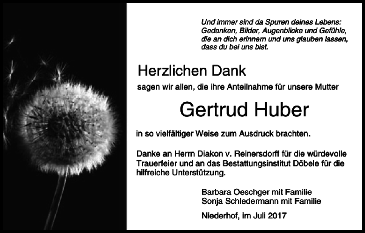 <p>Und immer sind da Spuren deines Lebens:<br />Gedanken, Bilder, Augenblicke und Gefühle,<br />die an dich erinnern und uns glauben lassen,<br />dass du bei uns bist.</p><p>Herzlichen Dank<br />sagen wir allen, die ihre Anteilnahme für unsere Mutter</p><p>Gertrud Huber<br />in so vielfältiger Weise zum Ausdruck brachten.<br />Danke an Herrn Diakon v. Reinersdorff für die würdevolle<br />Trauerfeier und an das Bestattungsinstitut Döbele für die<br />hilfreiche Unterstützung.<br />Barbara Oeschger mit Familie<br />Sonja Schledermann mit Familie<br />Niederhof, im Juli 2017</p>
