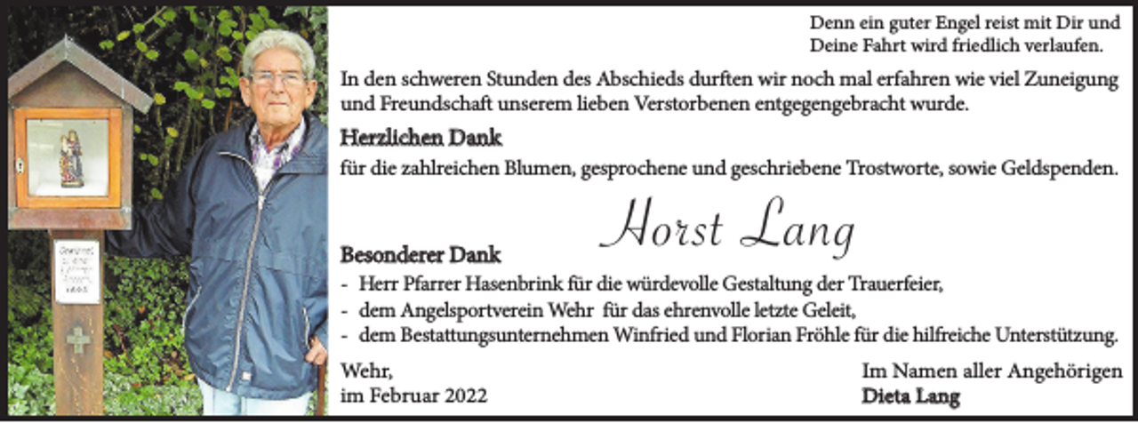 <p>Denn ein guter Engel reist mit Dir und<br />Deine Fahrt wird friedlich verlaufen.</p><p>In den schweren Stunden des Abschieds durften wir noch mal erfahren wie viel Zuneigung<br />und Freundschaft unserem lieben Verstorbenen entgegengebracht wurde.</p><p>Herzlichen Dank<br />für die zahlreichen Blumen, gesprochene und geschriebene Trostworte, sowie Geldspenden.</p><p>Besonderer Dank</p><p>Horst Lang</p><p>- Herr Pfarrer Hasenbrink für die würdevolle Gestaltung der Trauerfeier,<br />- dem Angelsportverein Wehr für das ehrenvolle letzte Geleit,<br />- dem Bestattungsunternehmen Winfried und Florian Fröhle für die hilfreiche Unterstützung.<br />Wehr,<br />im Februar 2022</p><p>Im Namen aller Angehörigen<br />Dieta Lang</p>