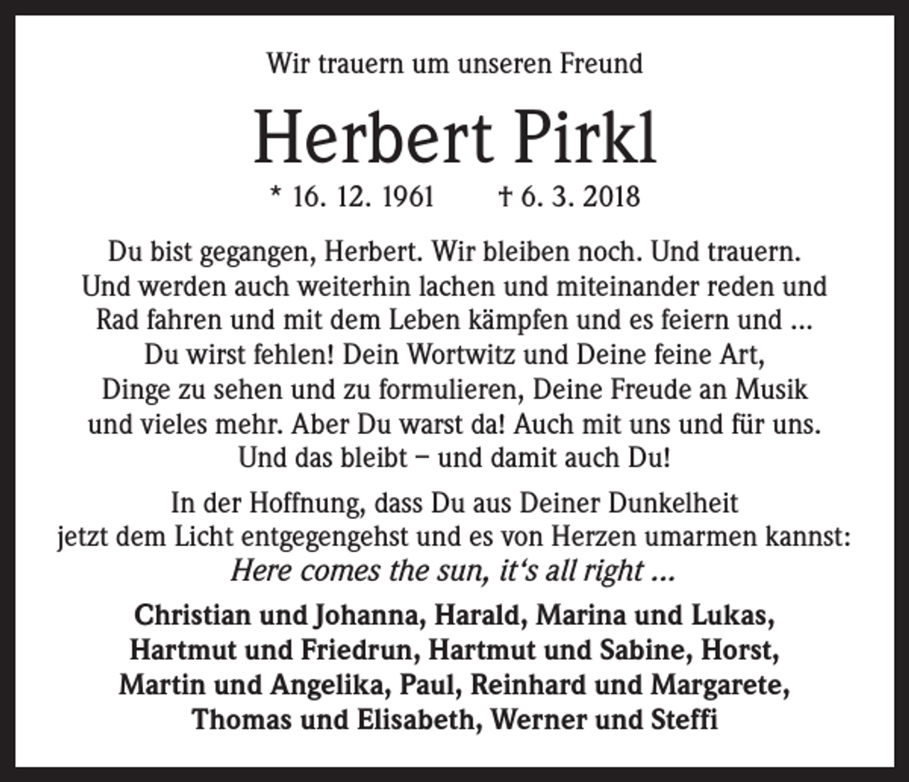 <p>Wir trauern um unseren Freund</p><p>Herbert Pirkl<br />* 16. 12. 1961 † 6. 3. 2018</p><p>Du bist gegangen, Herbert. Wir bleiben noch. Und trauern.<br />Und werden auch weiterhin lachen und miteinander reden und<br />Rad fahren und mit dem Leben kämpfen und es feiern und ...<br />Du wirst fehlen! Dein Wortwitz und Deine feine Art,<br />Dinge zu sehen und zu formulieren, Deine Freude an Musik<br />und vieles mehr. Aber Du warst da! Auch mit uns und für uns.<br />Und das bleibt – und damit auch Du!<br />In der Hoffnung, dass Du aus Deiner Dunkelheit<br />jetzt dem Licht entgegengehst und es von Herzen umarmen kannst:<br />Here comes the sun, it‘s all right ...<br />Christian und Johanna, Harald, Marina und Lukas,<br />Hartmut und Friedrun, Hartmut und Sabine, Horst,<br />Martin und Angelika, Paul, Reinhard und Margarete,<br />Thomas und Elisabeth, Werner und Steffi</p>