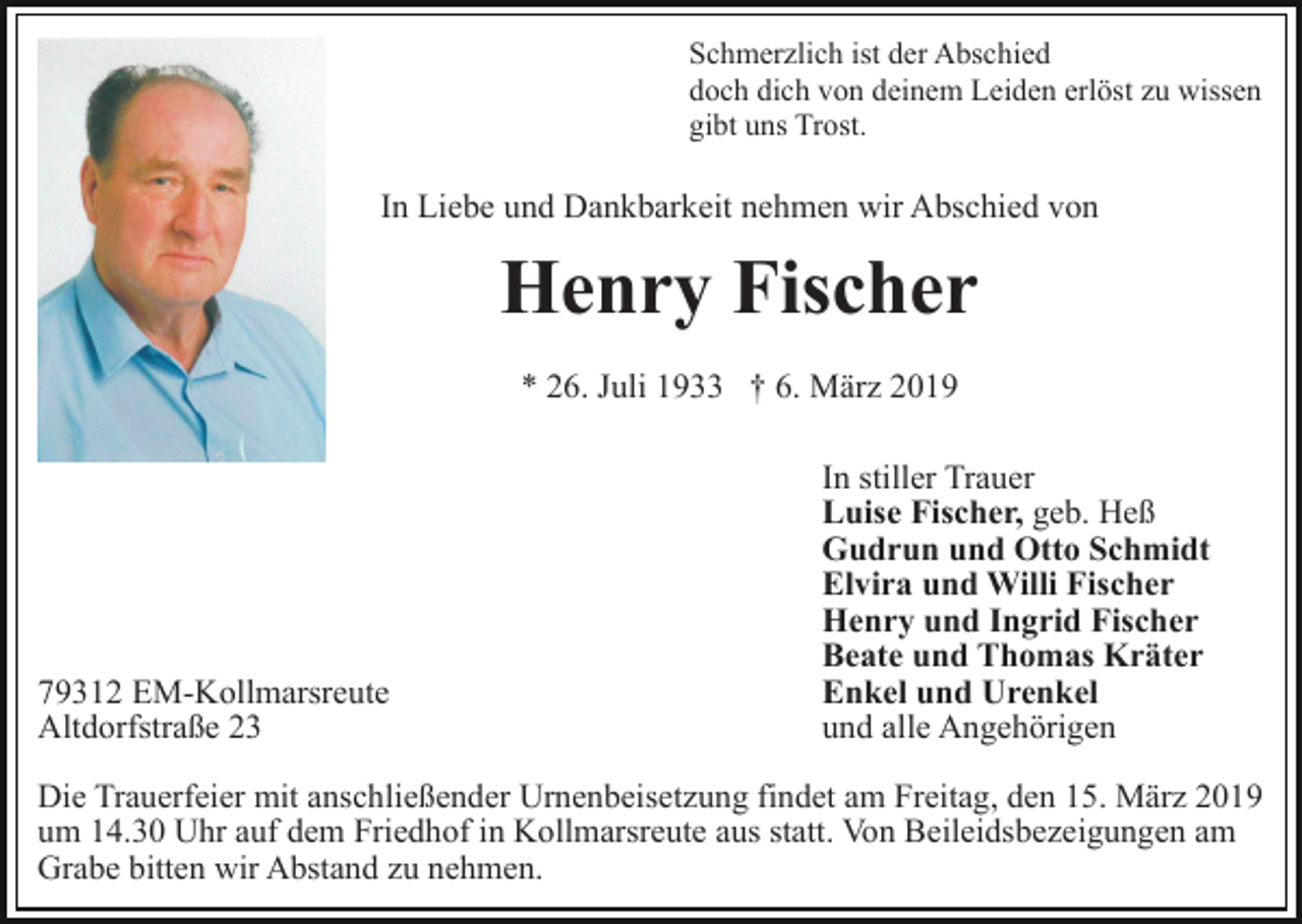 <p>Schmerzlich ist der Abschied<br />doch dich von deinem Leiden erlöst zu wissen<br />gibt uns Trost.</p><p>In Liebe und Dankbarkeit nehmen wir Abschied von</p><p>Henry Fischer<br />* 26. Juli 1933 † 6. März 2019</p><p>79312 EM-Kollmarsreute<br />Altdorfstraße 23</p><p>In stiller Trauer<br />Luise Fischer, geb. Heß<br />Gudrun und Otto Schmidt<br />Elvira und Willi Fischer<br />Henry und Ingrid Fischer<br />Beate und Thomas Kräter<br />Enkel und Urenkel<br />und alle Angehörigen</p><p>Die Trauerfeier mit anschließender Urnenbeisetzung findet am Freitag, den 15. März 2019<br />um 14.30 Uhr auf dem Friedhof in Kollmarsreute aus statt. Von Beileidsbezeigungen am<br />Grabe bitten wir Abstand zu nehmen.</p>