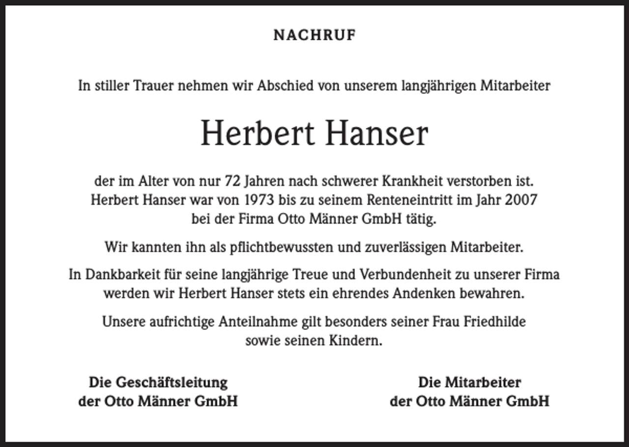 <p>N AC H R U F<br />In stiller Trauer nehmen wir Abschied von unserem langjährigen Mitarbeiter</p><p>Herbert Hanser<br />der im Alter von nur 72 Jahren nach schwerer Krankheit verstorben ist.<br />Herbert Hanser war von 1973 bis zu seinem Renteneintritt im Jahr 2007<br />bei der Firma Otto Männer GmbH tätig.<br />Wir kannten ihn als pflichtbewussten und zuverlässigen Mitarbeiter.<br />In Dankbarkeit für seine langjährige Treue und Verbundenheit zu unserer Firma<br />werden wir Herbert Hanser stets ein ehrendes Andenken bewahren.<br />Unsere aufrichtige Anteilnahme gilt besonders seiner Frau Friedhilde<br />sowie seinen Kindern.</p><p>Die Geschäftsleitung<br />der Otto Männer GmbH</p><p>Die Mitarbeiter<br />der Otto Männer GmbH</p>
