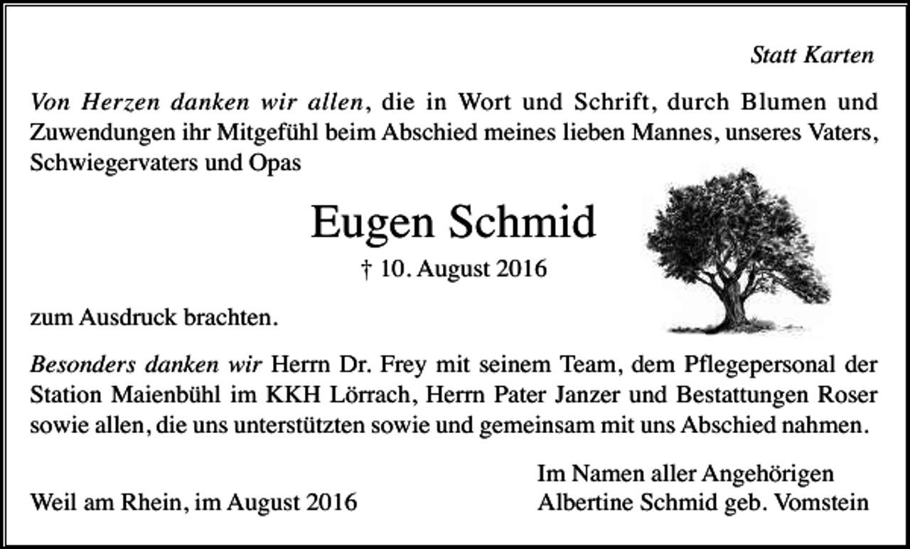 <p>Statt Karten<br />Von Herzen danken wir allen, die in Wort und Schrift, durch Blumen und<br />Zuwendungen ihr Mitgefühl beim Abschied meines lieben Mannes, unseres Vaters,<br />Schwiegervaters und Opas</p><p>Eugen Schmid<br />† 10. August 2016<br />zum Ausdruck brachten.<br />Besonders danken wir Herrn Dr. Frey mit seinem Team, dem Pflegepersonal der<br />Station Maienbühl im KKH Lörrach, Herrn Pater Janzer und Bestattungen Roser<br />sowie allen, die uns unterstützten sowie und gemeinsam mit uns Abschied nahmen.<br />Weil am Rhein, im August 2016</p><p>Im Namen aller Angehörigen<br />Albertine Schmid geb. Vomstein</p>