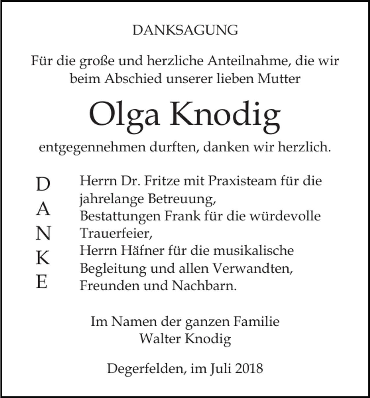 <p>DANKSAGUNG<br />Für die große und herzliche Anteilnahme, die wir<br />beim Abschied unserer lieben Mutter</p><p>Olga Knodig<br />entgegennehmen durften, danken wir herzlich.</p><p>D<br />A<br />N<br />K<br />E</p><p>Herrn Dr. Fritze mit Praxisteam für die<br />jahrelange Betreuung,<br />Bestattungen Frank für die würdevolle<br />Trauerfeier,<br />Herrn Häfner für die musikalische<br />Begleitung und allen Verwandten,<br />Freunden und Nachbarn.<br />Im Namen der ganzen Familie<br />Walter Knodig<br />Degerfelden, im Juli 2018</p>