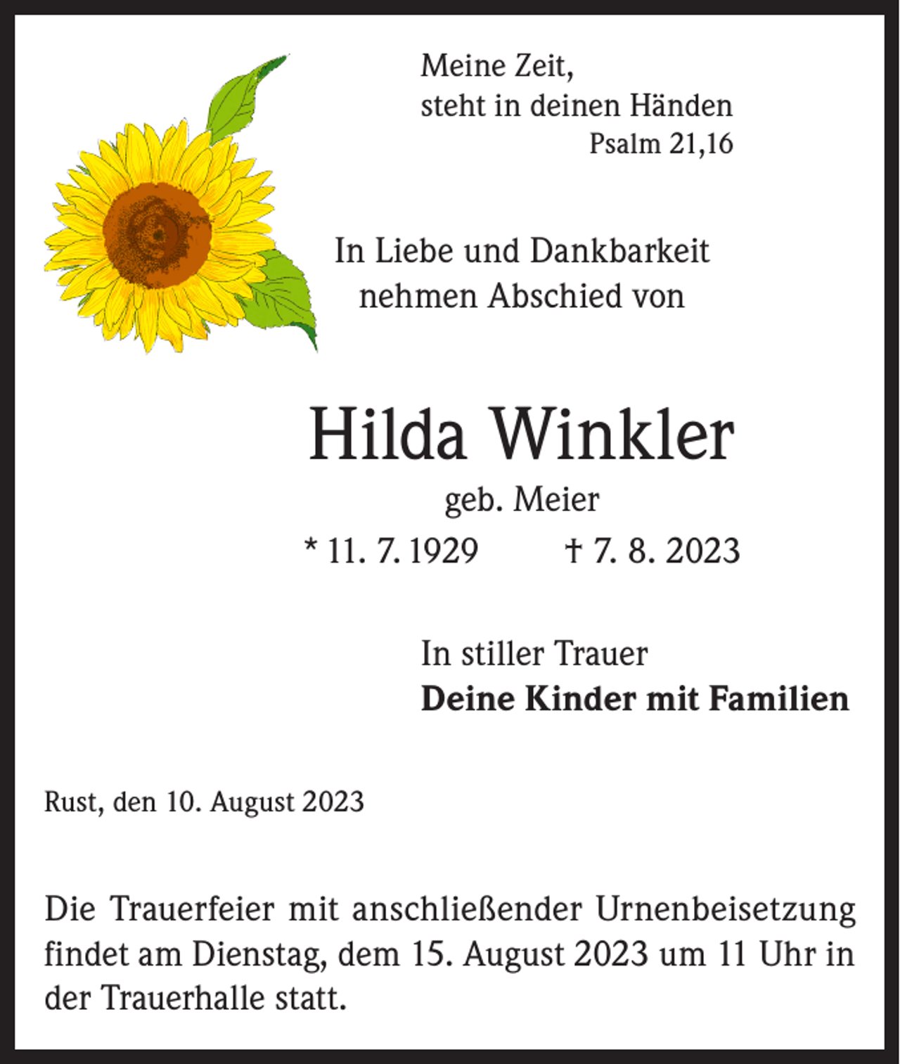 <p>Meine Zeit,<br />steht in deinen Händen<br />Psalm 21,16</p><p>In Liebe und Dankbarkeit<br />nehmen Abschied von</p><p>Hilda Winkler</p><p>geb. Meier<br />* 11. 7. 1929<br />† 7. 8. 2023<br />In stiller Trauer<br />Deine Kinder mit Familien<br />Rust, den 10. August 2023</p><p>Die Trauerfeier mit anschließender Urnenbeisetzung<br />findet am Dienstag, dem 15. August 2023 um 11 Uhr in<br />der Trauerhalle statt.</p>