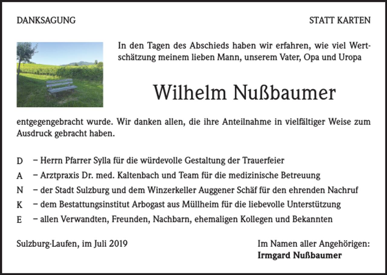 <p>DANKSAGUNG</p><p>STATT KARTEN<br />In den Tagen des Abschieds haben wir erfahren, wie viel Wertschätzung meinem lieben Mann, unserem Vater, Opa und Uropa</p><p>Wilhelm Nußbaumer<br />entgegengebracht wurde. Wir danken allen, die ihre Anteilnahme in vielfältiger Weise zum<br />Ausdruck gebracht haben.<br />D</p><p>– Herrn Pfarrer Sylla für die würdevolle Gestaltung der Trauerfeier</p><p>A</p><p>– Arztpraxis Dr. med. Kaltenbach und Team für die medizinische Betreuung<br />– der Stadt Sulzburg und dem Winzerkeller Auggener Schäf für den ehrenden Nachruf<br />– dem Bestattungsinstitut Arbogast aus Müllheim für die liebevolle Unterstützung<br />– allen Verwandten, Freunden, Nachbarn, ehemaligen Kollegen und Bekannten</p><p>N<br />K<br />E</p><p>Sulzburg-Laufen, im Juli 2019 Im Namen aller Angehörigen:<br />Irmgard Nußbaumer</p>