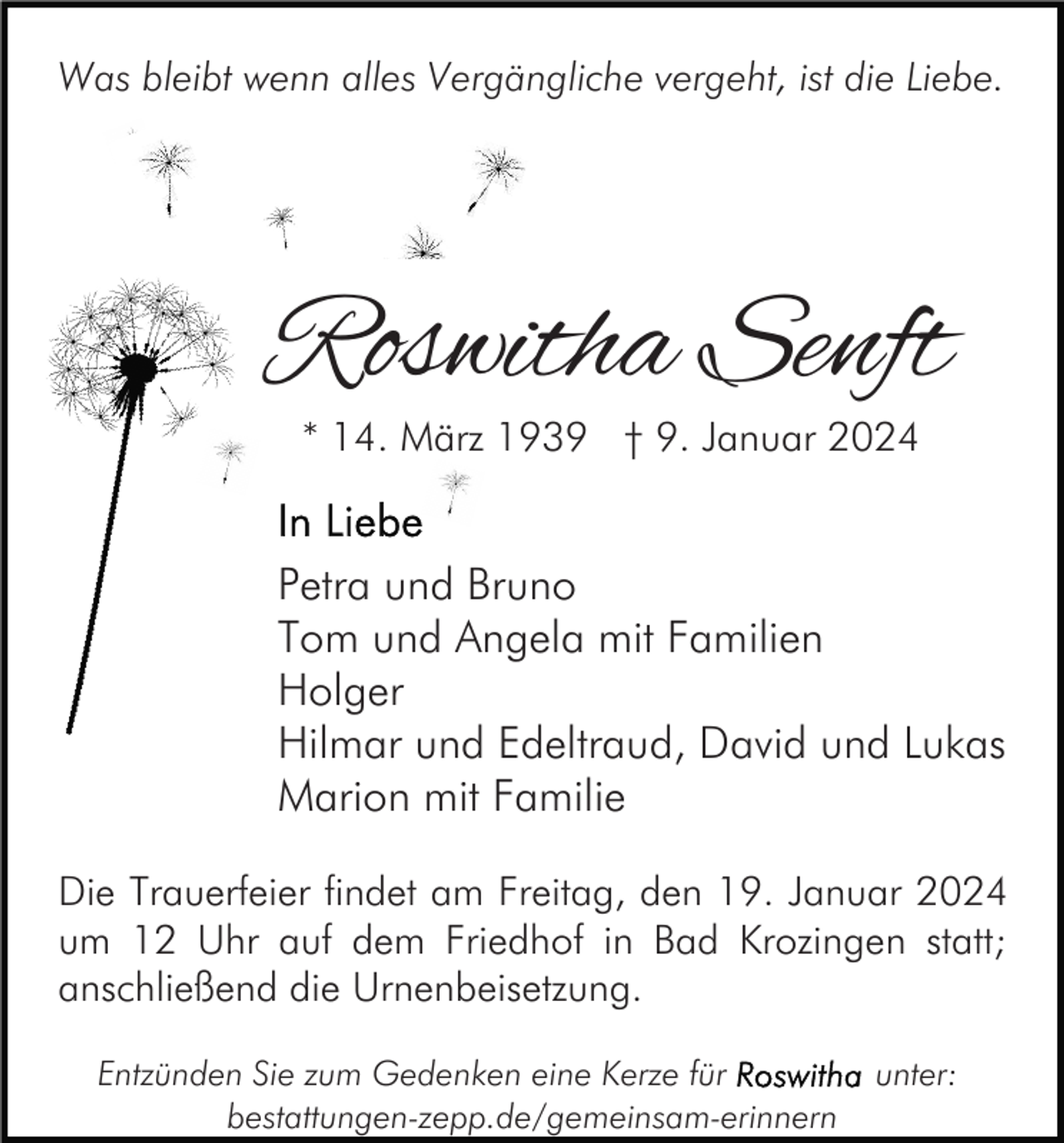 <p>Was bleibt wenn alles Vergängliche vergeht, ist die Liebe.</p><p>Roswitha Senft<br />* 14. März 1939 † 9. Januar 2024</p><p>Petra und Bruno<br />Tom und Angela mit Familien<br />Holger<br />Hilmar und Edeltraud, David und Lukas<br />Marion mit Familie<br />Die Trauerfeier findet am Freitag, den 19. Januar 2024<br />um 12 Uhr auf dem Friedhof in Bad Krozingen statt;<br />anschließend die Urnenbeisetzung.<br />Entzünden Sie zum Gedenken eine Kerze für<br />bestattungen-zepp.de/gemeinsam-erinnern</p><p>unter:</p>