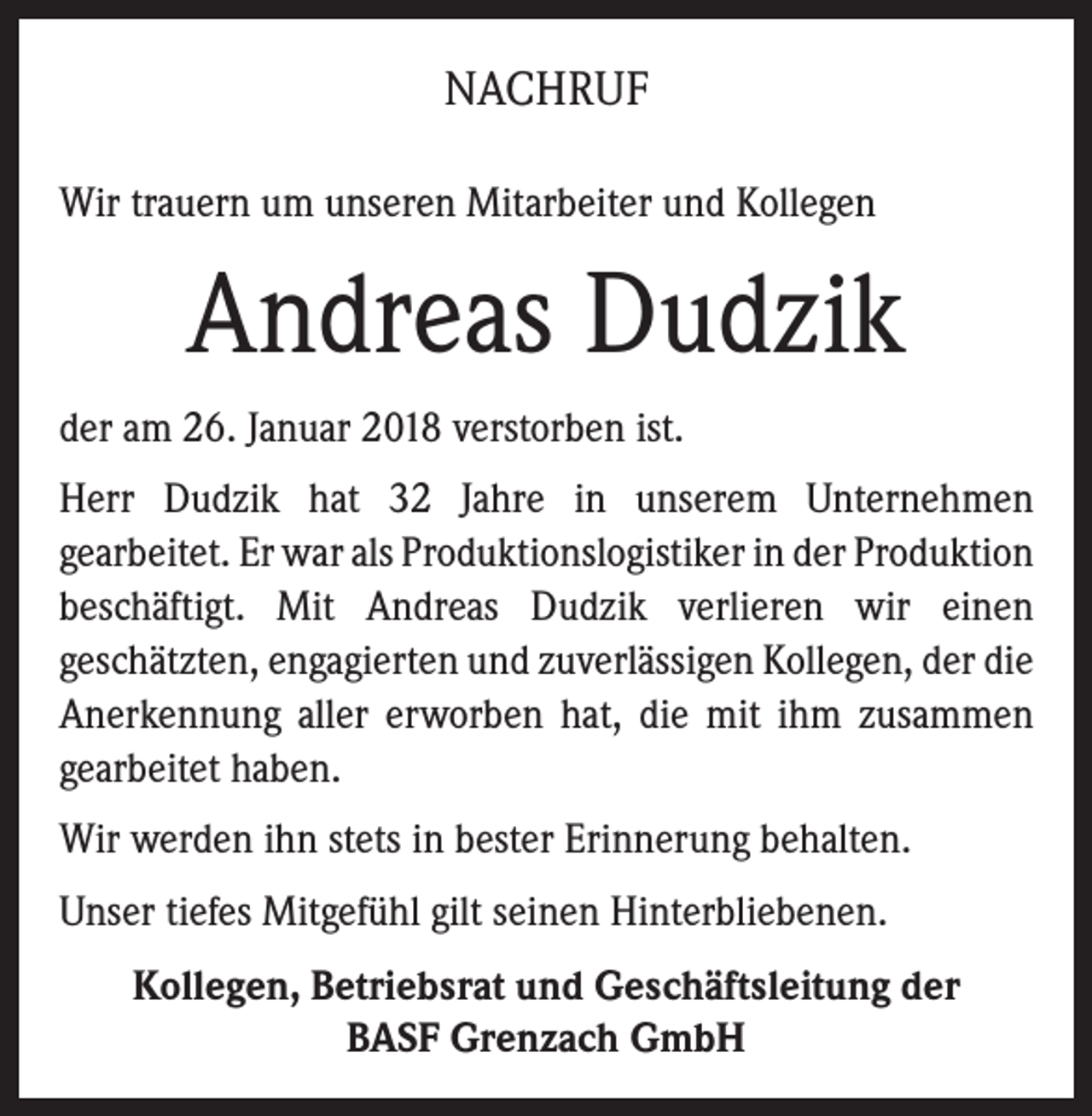 <p>NACHRUF<br />Wir trauern um unseren Mitarbeiter und Kollegen</p><p>Andreas Dudzik<br />der am 26. Januar 2018 verstorben ist.<br />Herr Dudzik hat 32 Jahre in unserem Unternehmen<br />­gearbeitet. Er war als Produktionslogistiker in der ­Produktion<br />beschäftigt. Mit Andreas Dudzik verlieren wir einen<br />geschätzten, engagierten und zuverlässigen Kollegen, der die<br />Anerkennung aller erworben hat, die mit ihm ­zusammen<br />­gearbeitet haben.<br />Wir werden ihn stets in bester Erinnerung behalten.<br />Unser tiefes Mitgefühl gilt seinen Hinterbliebenen.<br />Kollegen, Betriebsrat und Geschäftsleitung der<br />BASF Grenzach GmbH</p>