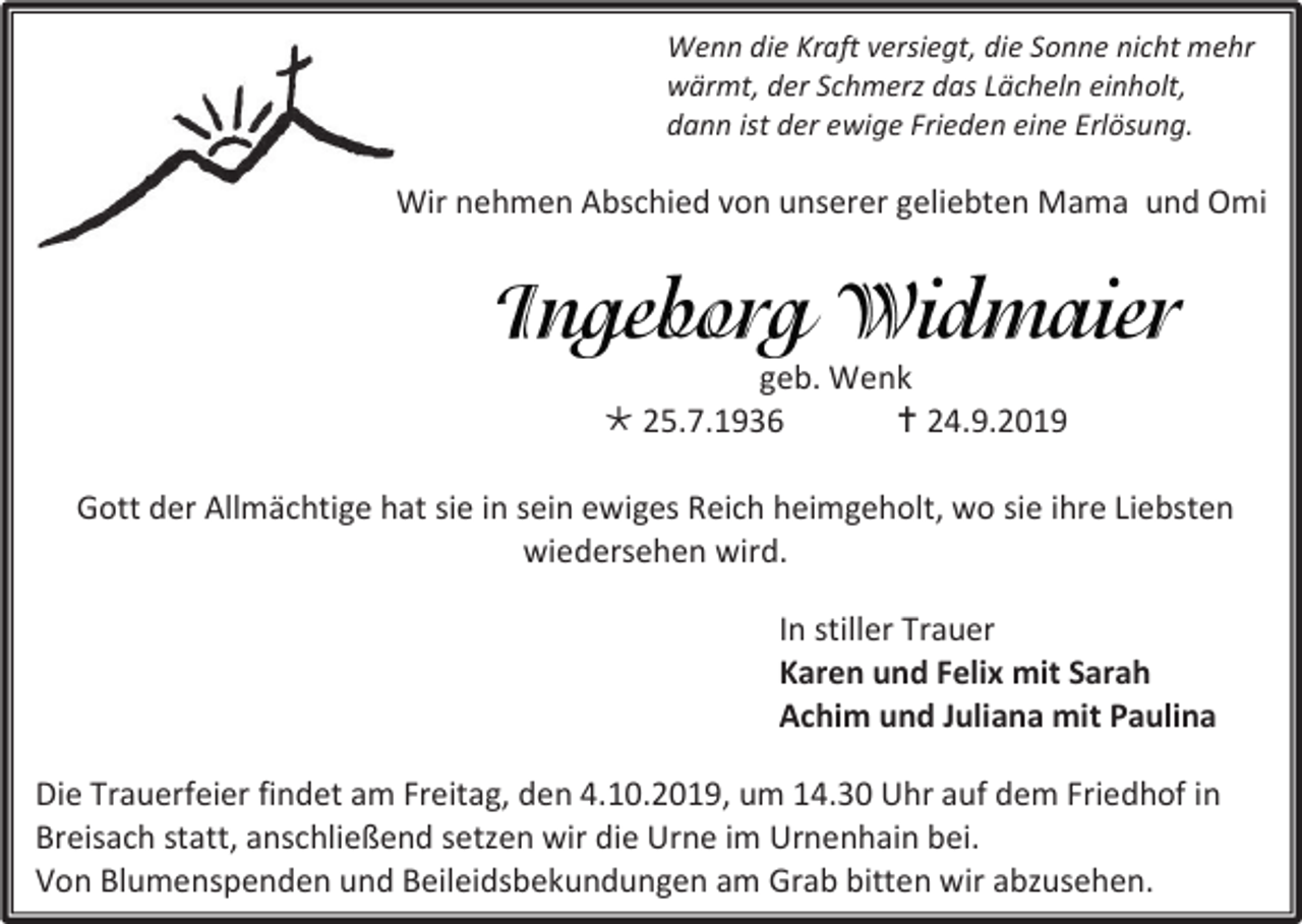 <p>Wenn die Kraft versiegt, die Sonne nicht mehr<br />wärmt, der Schmerz das Lächeln einholt,<br />dann ist der ewige Frieden eine Erlösung.</p><p>Wir nehmen Abschied von unserer geliebten Mama und Omi</p><p>geb. Wenk<br /> 25.7.1936<br /> 24.9.2019<br />Gott der Allmächtige hat sie in sein ewiges Reich heimgeholt, wo sie ihre Liebsten<br />wiedersehen wird.<br />In stiller Trauer<br />Karen und Felix mit Sarah<br />Achim und Juliana mit Paulina<br />Die Trauerfeier findet am Freitag, den 4.10.2019, um 14.30 Uhr auf dem Friedhof in<br />Breisach statt, anschließend setzen wir die Urne im Urnenhain bei.<br />Von Blumenspenden und Beileidsbekundungen am Grab bitten wir abzusehen.</p>