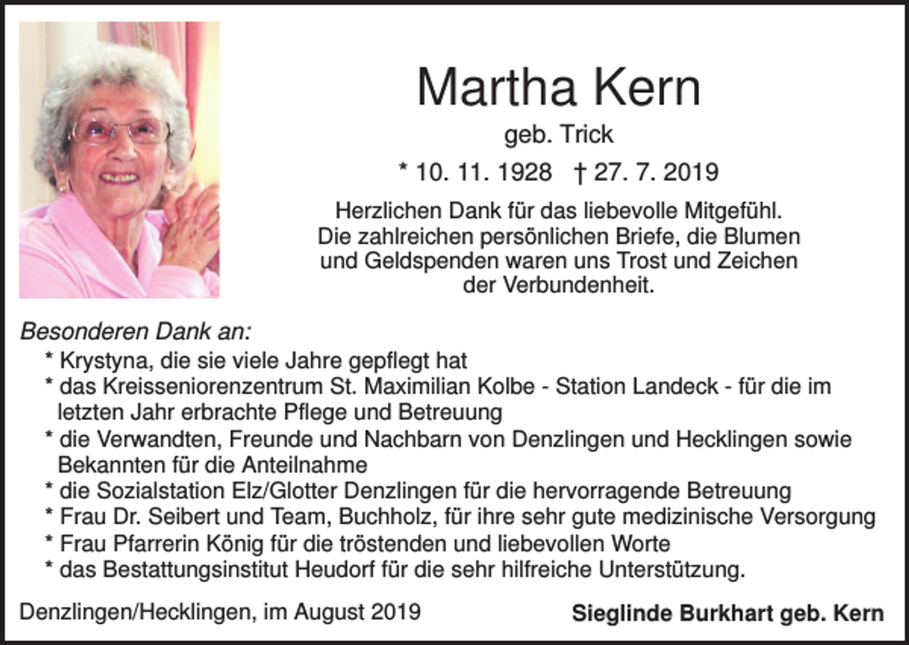 <p>Martha Kern<br />geb. Trick<br />* 10. 11. 1928 † 27. 7. 2019<br />Herzlichen Dank für das liebevolle Mitgefühl.<br />Die zahlreichen persönlichen Briefe, die Blumen<br />und Geldspenden waren uns Trost und Zeichen<br />der Verbundenheit.</p><p>Besonderen Dank an:<br />* Krystyna, die sie viele Jahre gepflegt hat<br />* das Kreisseniorenzentrum St. Maximilian Kolbe - Station Landeck - für die im<br />letzten Jahr erbrachte Pflege und Betreuung<br />* die Verwandten, Freunde und Nachbarn von Denzlingen und Hecklingen sowie<br />Bekannten für die Anteilnahme<br />* die Sozialstation Elz/Glotter Denzlingen für die hervorragende Betreuung<br />* Frau Dr. Seibert und Team, Buchholz, für ihre sehr gute medizinische Versorgung<br />* Frau Pfarrerin König für die tröstenden und liebevollen Worte<br />* das Bestattungsinstitut Heudorf für die sehr hilfreiche Unterstützung.<br />Denzlingen/Hecklingen, im August 2019</p><p>Sieglinde Burkhart geb. Kern</p>