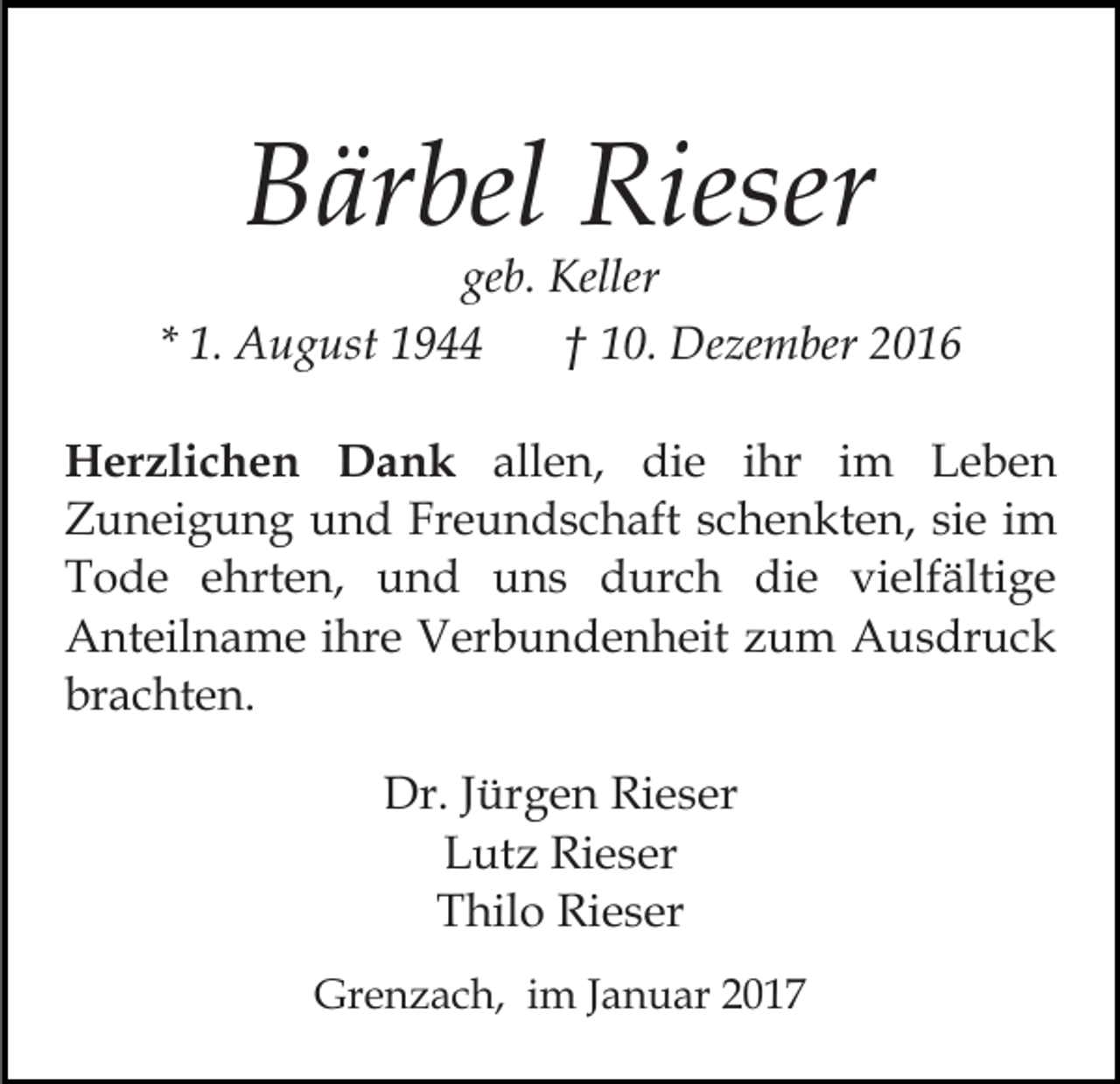 <p>Bärbel Rieser<br />geb. Keller<br />* 1. August 1944<br />† 10. Dezember 2016<br />Herzlichen Dank allen, die ihr im Leben<br />Zuneigung und Freundschaft schenkten, sie im<br />Tode ehrten, und uns durch die vielfältige<br />Anteilname ihre Verbundenheit zum Ausdruck<br />brachten.<br />Dr. Jürgen Rieser<br />Lutz Rieser<br />Thilo Rieser<br />Grenzach, im Januar 2017</p>