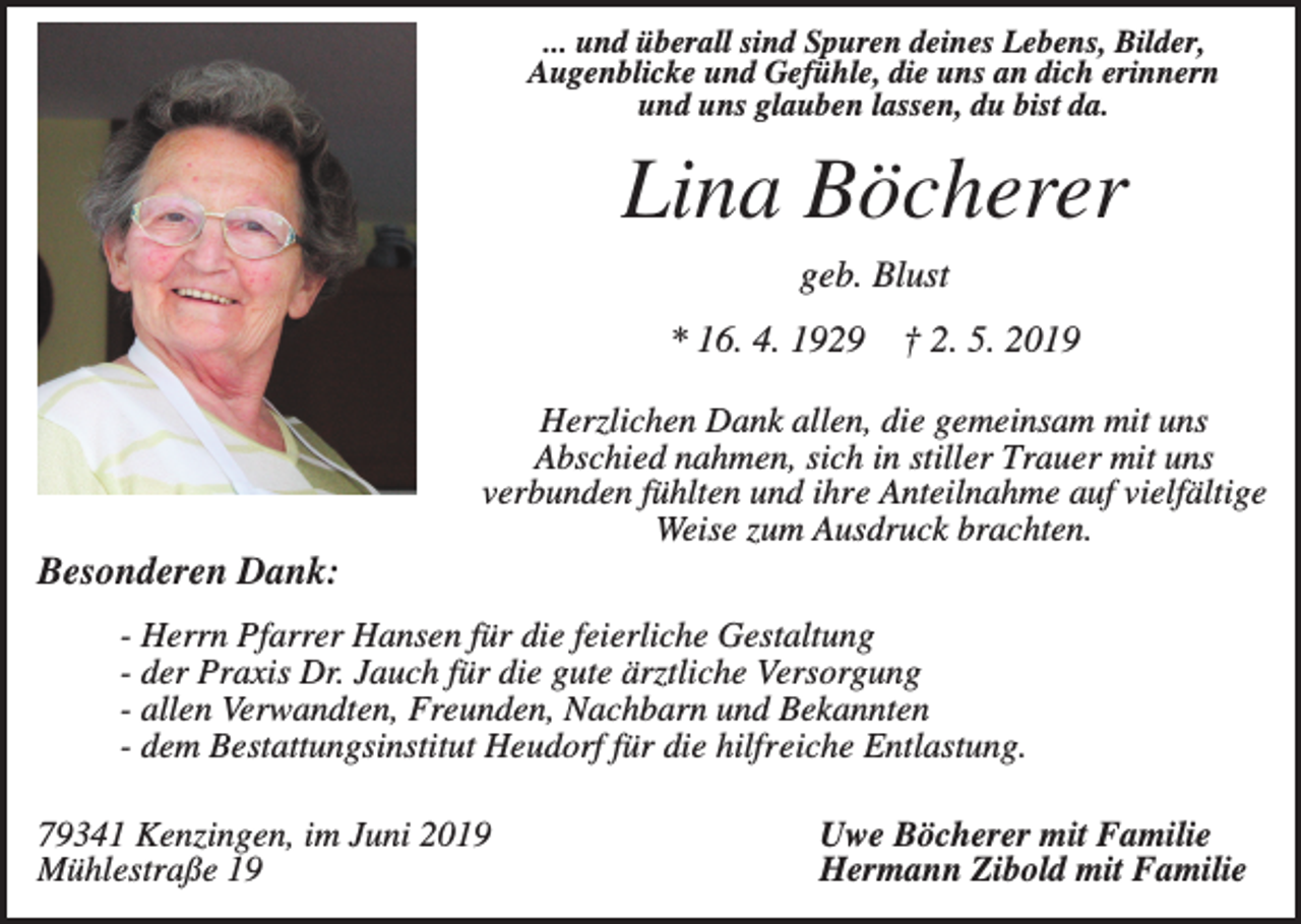 <p>... und überall sind Spuren deines Lebens, Bilder,<br />Augenblicke und Gefühle, die uns an dich erinnern<br />und uns glauben lassen, du bist da.</p><p>Lina Böcherer<br />geb. Blust<br />* 16. 4. 1929</p><p>† 2. 5. 2019</p><p>Herzlichen Dank allen, die gemeinsam mit uns<br />Abschied nahmen, sich in stiller Trauer mit uns<br />verbunden fühlten und ihre Anteilnahme auf vielfältige<br />Weise zum Ausdruck brachten.</p><p>Besonderen Dank:<br />- Herrn Pfarrer Hansen für die feierliche Gestaltung<br />- der Praxis Dr. Jauch für die gute ärztliche Versorgung<br />- allen Verwandten, Freunden, Nachbarn und Bekannten<br />- dem Bestattungsinstitut Heudorf für die hilfreiche Entlastung.<br />79341 Kenzingen, im Juni 2019<br />Mühlestraße 19</p><p>Uwe Böcherer mit Familie<br />Hermann Zibold mit Familie</p>