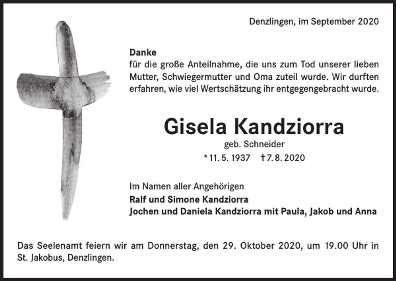 <p>Denzlingen, im September 2020<br />Danke<br />für die große Anteilnahme, die uns zum Tod unserer lieben<br />Mutter, Schwiegermutter und Oma zuteil wurde. Wir durften<br />erfahren, wie viel Wertschätzung ihr entgegengebracht wurde.</p><p>Gisela Kandziorra<br />geb. Schneider<br />*11. 5. 1937 ✝ 7. 8. 2020</p><p>Im Namen aller Angehörigen<br />Ralf und Simone Kandziorra<br />Jochen und Daniela Kandziorra mit Paula, Jakob und Anna<br />Das Seelenamt feiern wir am Donnerstag, den 29. Oktober 2020, um 19.00 Uhr in<br />St. Jakobus, Denzlingen.</p>