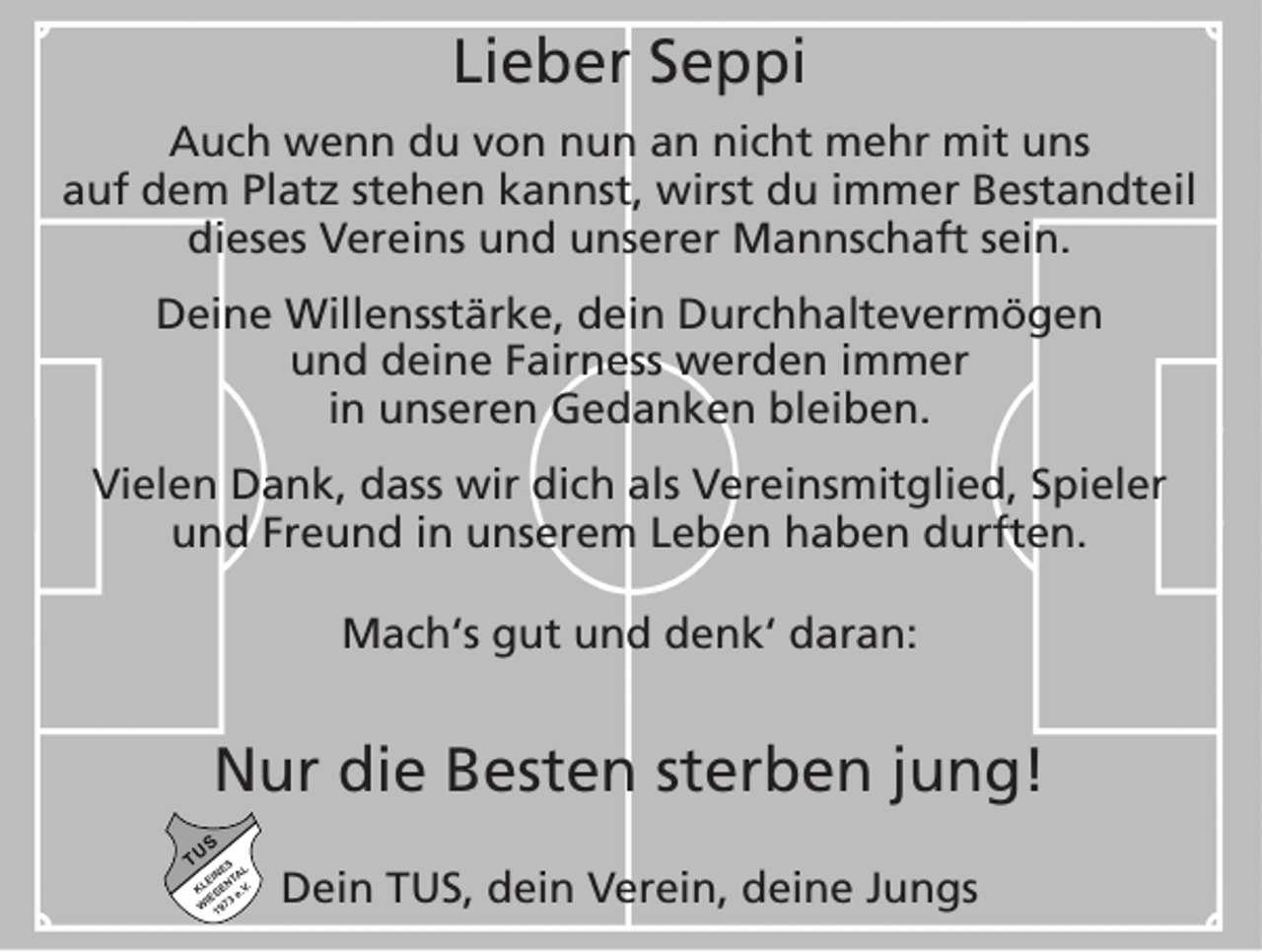 <p>Lieber Seppi<br />Auch wenn du von nun an nicht mehr mit uns<br />auf dem Platz stehen kannst, wirst du immer Bestandteil<br />dieses Vereins und unserer Mannschaft sein.<br />Deine Willensstärke, dein Durchhaltevermögen<br />und deine Fairness werden immer<br />in unseren ­Gedanken bleiben.<br />Vielen Dank, dass wir dich als Vereinsmitglied, Spieler<br />und Freund in unserem Leben haben durften.<br />Mach‘s gut und denk‘ daran:</p><p>Nur die Besten sterben jung!<br />Dein TUS, dein Verein, deine Jungs</p>