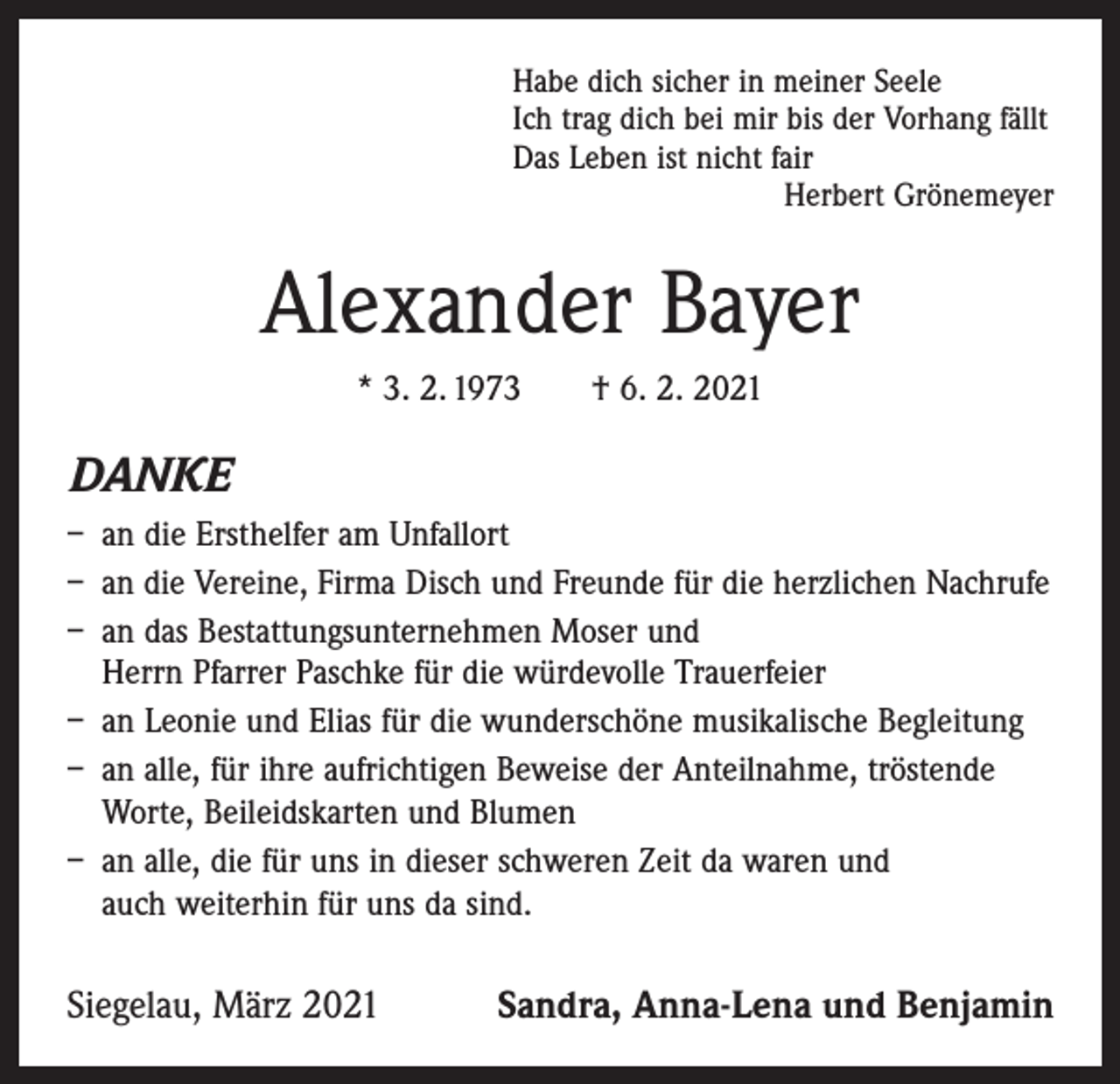 <p>Habe dich sicher in meiner Seele<br />Ich trag dich bei mir bis der Vorhang fällt<br />Das Leben ist nicht fair</p><p>Herbert Grönemeyer</p><p>Alexander Bayer<br />* 3. 2. 1973 † 6. 2. 2021</p><p>DANKE<br />– an die Ersthelfer am Unfallort<br />– an die Vereine, Firma Disch und Freunde für die herzlichen Nachrufe<br />– an das Bestattungsunternehmen Moser und<br />Herrn Pfarrer Paschke für die würdevolle Trauerfeier<br />– an Leonie und Elias für die wunderschöne musikalische Begleitung<br />– an alle, für ihre aufrichtigen Beweise der Anteilnahme, ­tröstende<br />Worte, Beileidskarten und Blumen<br />– an alle, die für uns in dieser schweren Zeit da waren und<br />auch weiterhin für uns da sind.</p><p>Siegelau, März 2021</p><p>Sandra, Anna-Lena und Benjamin</p>