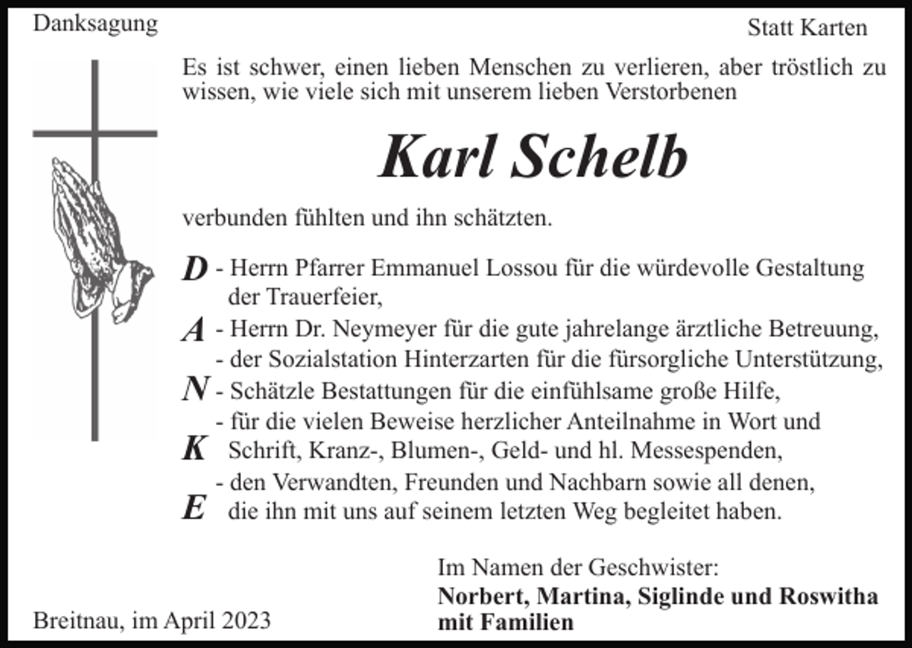 <p>Danksagung</p><p>Statt Karten<br />Es ist schwer, einen lieben Menschen zu verlieren, aber tröstlich zu<br />wissen, wie viele sich mit unserem lieben Verstorbenen</p><p>Karl Schelb<br />verbunden fühlten und ihn schätzten.</p><p>D - Herrn Pfarrer Emmanuel Lossou für die würdevolle Gestaltung</p><p>der Trauerfeier,<br />A Herrn Dr. Neymeyer für die gute jahrelange ärztliche Betreuung,<br />- der Sozialstation Hinterzarten für die fürsorgliche Unterstützung,<br />N - Schätzle Bestattungen für die einfühlsame große Hilfe,<br />- für die vielen Beweise herzlicher Anteilnahme in Wort und<br />K Schrift, Kranz-, Blumen-, Geld- und hl. Messespenden,<br />- den Verwandten, Freunden und Nachbarn sowie all denen,<br />E die ihn mit uns auf seinem letzten Weg begleitet haben.</p><p>Breitnau, im April 2023</p><p>Im Namen der Geschwister:<br />Norbert, Martina, Siglinde und Roswitha<br />mit Familien</p>