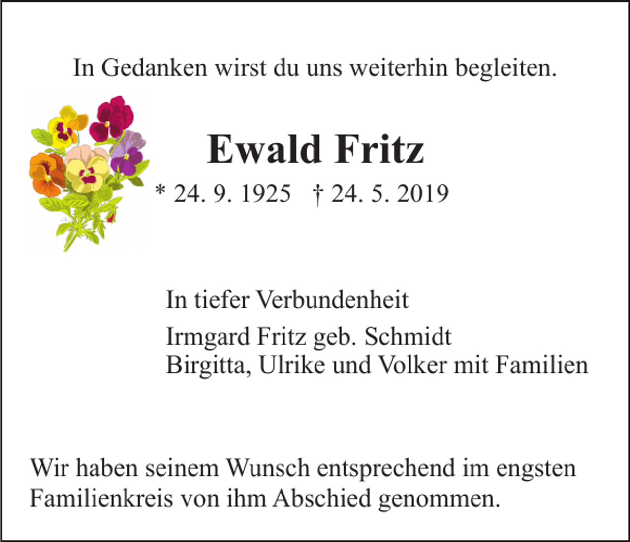 <p>In Gedanken wirst du uns weiterhin begleiten.</p><p>Ewald Fritz<br />* 24. 9. 1925 † 24. 5. 2019</p><p>In tiefer Verbundenheit<br />Irmgard Fritz geb. Schmidt<br />Birgitta, Ulrike und Volker mit Familien</p><p>Wir haben seinem Wunsch entsprechend im engsten<br />Familienkreis von ihm Abschied genommen.</p>