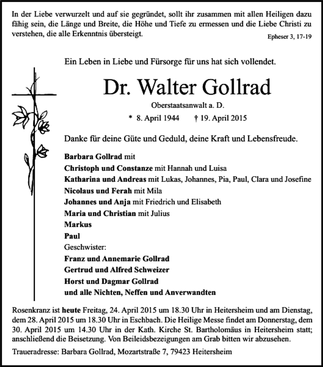<p>In der Liebe verwurzelt und auf sie gegründet, sollt ihr zusammen mit allen Heiligen dazu<br />fähig sein, die Länge und Breite, die Höhe und Tiefe zu ermessen und die Liebe Christi zu<br />verstehen, die alle Erkenntnis übersteigt.<br />Epheser 3, 17-19</p><p>Ein Leben in Liebe und Fürsorge für uns hat sich vollendet.</p><p>Dr. Walter Gollrad<br />Oberstaatsanwalt a. D.</p><p>* 8. April 1944</p><p>† 19. April 2015</p><p>Danke für deine Güte und Geduld, deine Kraft und Lebensfreude.<br />Barbara Gollrad mit<br />Christoph und Constanze mit Hannah und Luisa<br />Katharina und Andreas mit Lukas, Johannes, Pia, Paul, Clara und Josefine<br />Nicolaus und Ferah mit Mila<br />Johannes und Anja mit Friedrich und Elisabeth<br />Maria und Christian mit Julius<br />Markus<br />Paul<br />Geschwister:<br />Franz und Annemarie Gollrad<br />Gertrud und Alfred Schweizer<br />Horst und Dagmar Gollrad<br />und alle Nichten, Neffen und Anverwandten<br />Rosenkranz ist heute Freitag, 24. April 2015 um 18.30 Uhr in Heitersheim und am Dienstag,<br />dem 28. April 2015 um 18.30 Uhr in Eschbach. Die Heilige Messe findet am Donnerstag, dem<br />30. April 2015 um 14.30 Uhr in der Kath. Kirche St. Bartholomäus in Heitersheim statt;<br />anschließend die Beisetzung. Von Beileidsbezeigungen am Grab bitten wir abzusehen.<br />Traueradresse: Barbara Gollrad, Mozartstraße 7, 79423 Heitersheim</p>