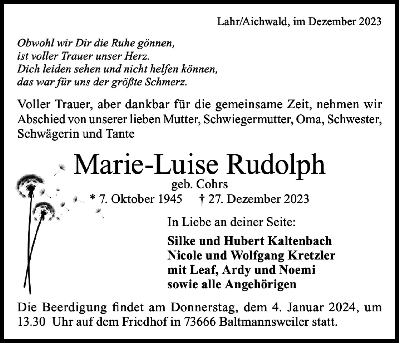 <p>Lahr/Aichwald, im Dezember 2023</p><p>Obwohl wir Dir die Ruhe gönnen,<br />ist voller Trauer unser Herz.<br />Dich leiden sehen und nicht helfen können,<br />das war für uns der größte Schmerz.</p><p>Voller Trauer, aber dankbar für die gemeinsame Zeit, nehmen wir<br />Abschied von unserer lieben Mutter, Schwiegermutter, Oma, Schwester,<br />Schwägerin und Tante</p><p>Marie-Luise<br />Rudolph<br />geb. Cohrs<br />* 7. Oktober 1945</p><p>† 27. Dezember 2023</p><p>In Liebe an deiner Seite:<br />Silke und Hubert Kaltenbach<br />Nicole und Wolfgang Kretzler<br />mit Leaf, Ardy und Noemi<br />sowie alle Angehörigen<br />Die Beerdigung findet am Donnerstag, dem 4. Januar 2024, um<br />13.30 Uhr auf dem Friedhof in 73666 Baltmannsweiler statt.</p>
