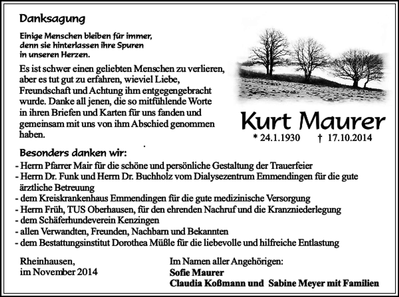 <p>Danksagung<br />Einige Menschen bleiben für immer,<br />denn sie hinterlassen ihre Spuren<br />in unseren Herzen.</p><p>Es ist schwer einen geliebten Menschen zu verlieren,<br />aber es tut gut zu erfahren, wieviel Liebe,<br />Freundschaft und Achtung ihm entgegengebracht<br />wurde. Danke all jenen, die so mitfühlende Worte<br />in ihren Briefen und Karten für uns fanden und<br />gemeinsam mit uns von ihm Abschied genommen<br />haben.</p><p>.</p><p>Kurt<br />Maurer<br />* 24.1.1930<br />† 17.10.2014</p><p>Besonders danken wir:<br />- Herrn Pfarrer Mair für die schöne und persönliche Gestaltung der Trauerfeier<br />- Herrn Dr. Funk und Herrn Dr. Buchholz vom Dialysezentrum Emmendingen für die gute<br />ärztliche Betreuung<br />- dem Kreiskrankenhaus Emmendingen für die gute medizinische Versorgung<br />- Herrn Früh, TUS Oberhausen, für den ehrenden Nachruf und die Kranzniederlegung<br />- dem Schäferhundeverein Kenzingen<br />- allen Verwandten, Freunden, Nachbarn und Bekannten<br />- dem Bestattungsinstitut Dorothea Müßle für die liebevolle und hilfreiche Entlastung<br />Rheinhausen,<br />im November 2014</p><p>Im Namen aller Angehörigen:<br />Sofie Maurer<br />Claudia Koßmann und Sabine Meyer mit Familien</p>
