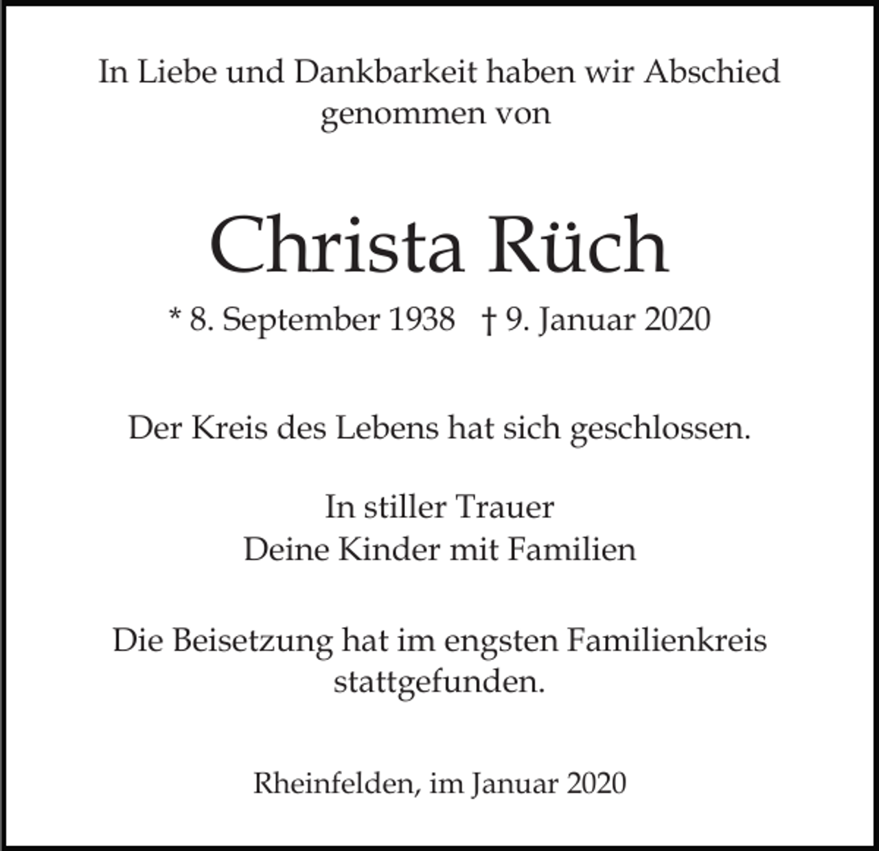 <p>In Liebe und Dankbarkeit haben wir Abschied<br />genommen von</p><p>Christa Rüch<br />* 8. September 1938 † 9. Januar 2020<br />Der Kreis des Lebens hat sich geschlossen.<br />In stiller Trauer<br />Deine Kinder mit Familien<br />Die Beisetzung hat im engsten Familienkreis<br />stattgefunden.<br />Rheinfelden, im Januar 2020</p>