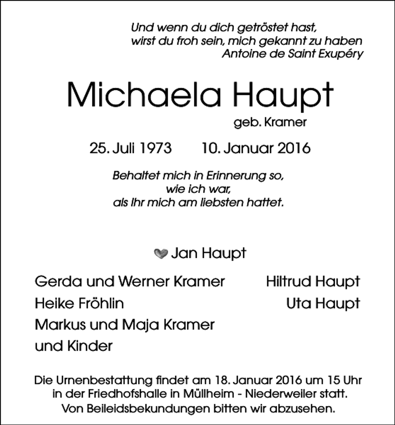 <p>Und wenn du dich getröstet hast,<br />wirst du froh sein, mich gekannt zu haben<br />Antoine de Saint Exupéry</p><p>Michaela Haupt<br />geb. Kramer</p><p>25. Juli 1973</p><p>10. Januar 2016</p><p>Behaltet mich in Erinnerung so,<br />wie ich war,<br />als Ihr mich am liebsten hattet.</p><p>Jan Haupt<br />Gerda und Werner Kramer<br />Heike Fröhlin<br />Markus und Maja Kramer</p><p>Hiltrud Haupt<br />Uta Haupt</p><p>und Kinder<br />Die Urnenbestattung findet am 18. Januar 2016 um 15 Uhr<br />in der Friedhofshalle in Müllheim - Niederweiler statt.<br />Von Beileidsbekundungen bitten wir abzusehen.</p>