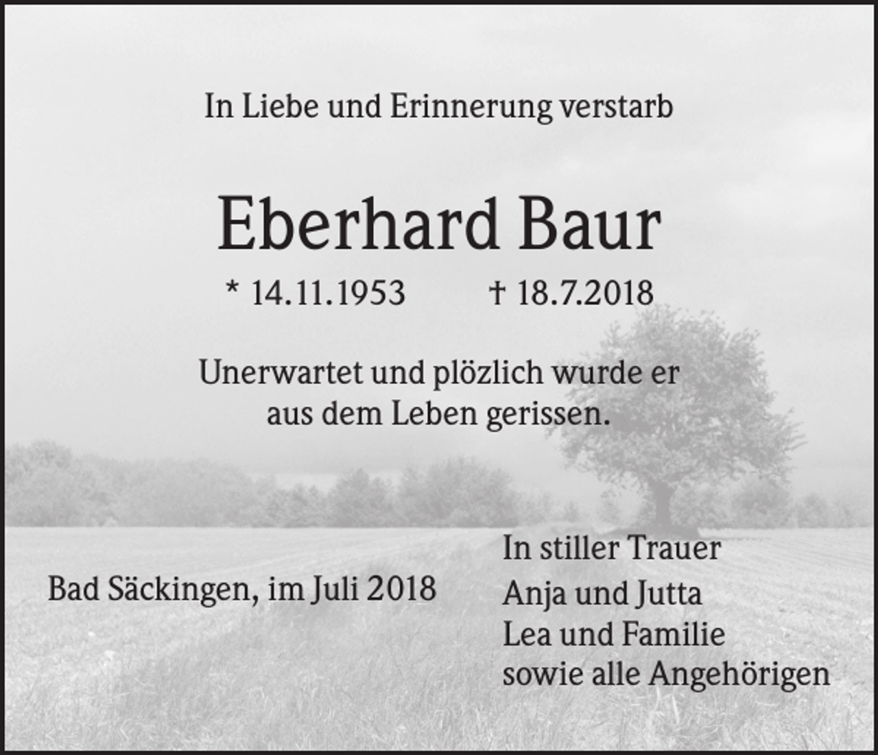 <p>In Liebe und Erinnerung verstarb</p><p>Eberhard Baur<br />* 14.11.1953</p><p>† 18.7.2018</p><p>Unerwartet und plözlich wurde er<br />aus dem Leben gerissen.</p><p>Bad Säckingen, im Juli 2018</p><p>In stiller Trauer<br />Anja und Jutta<br />Lea und Familie<br />sowie alle Angehörigen</p>