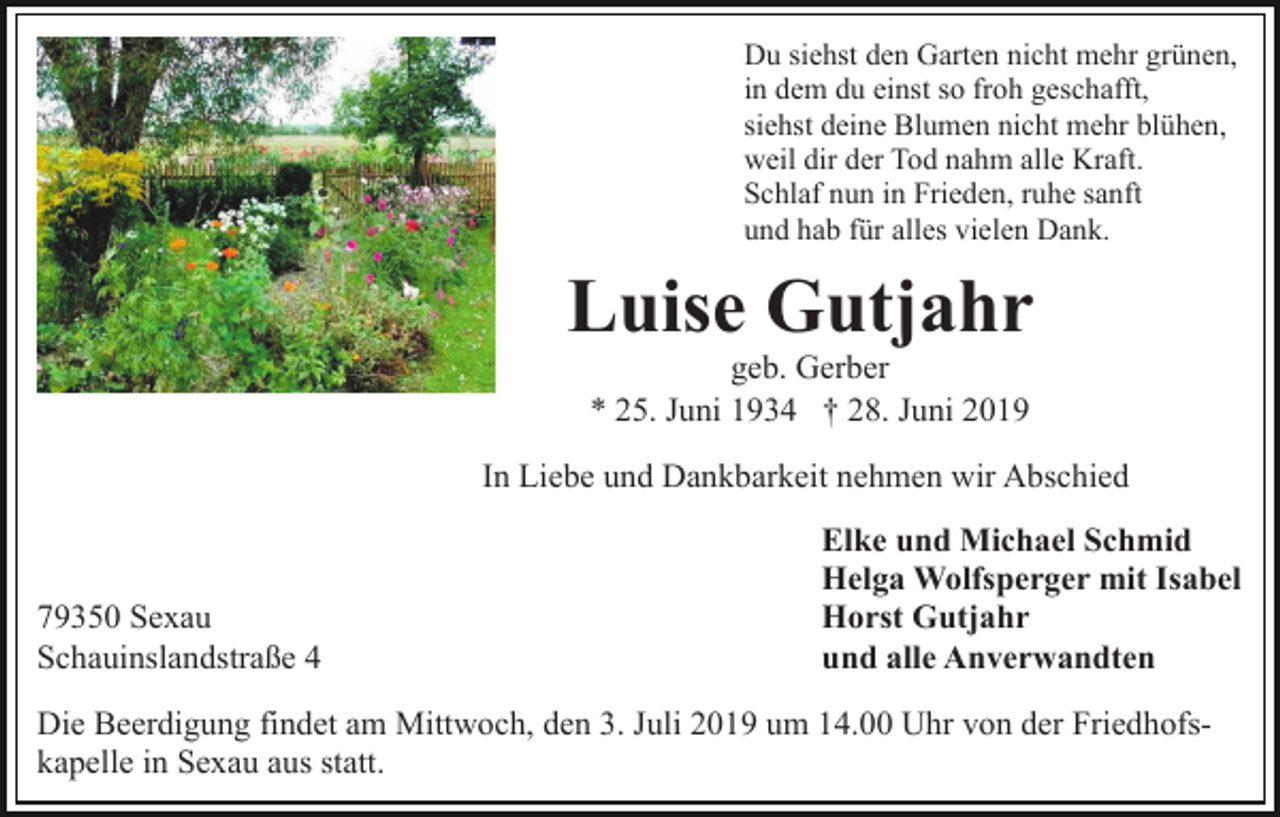 <p>Du siehst den Garten nicht mehr grünen,<br />in dem du einst so froh geschafft,<br />siehst deine Blumen nicht mehr blühen,<br />weil dir der Tod nahm alle Kraft.<br />Schlaf nun in Frieden, ruhe sanft<br />und hab für alles vielen Dank.</p><p>Luise Gutjahr<br />geb. Gerber<br />* 25. Juni 1934 † 28. Juni 2019</p><p>In Liebe und Dankbarkeit nehmen wir Abschied</p><p>79350 Sexau<br />Schauinslandstraße 4</p><p>Elke und Michael Schmid<br />Helga Wolfsperger mit Isabel<br />Horst Gutjahr<br />und alle Anverwandten</p><p>Die Beerdigung findet am Mittwoch, den 3. Juli 2019 um 14.00 Uhr von der Friedhofskapelle in Sexau aus statt.</p>
