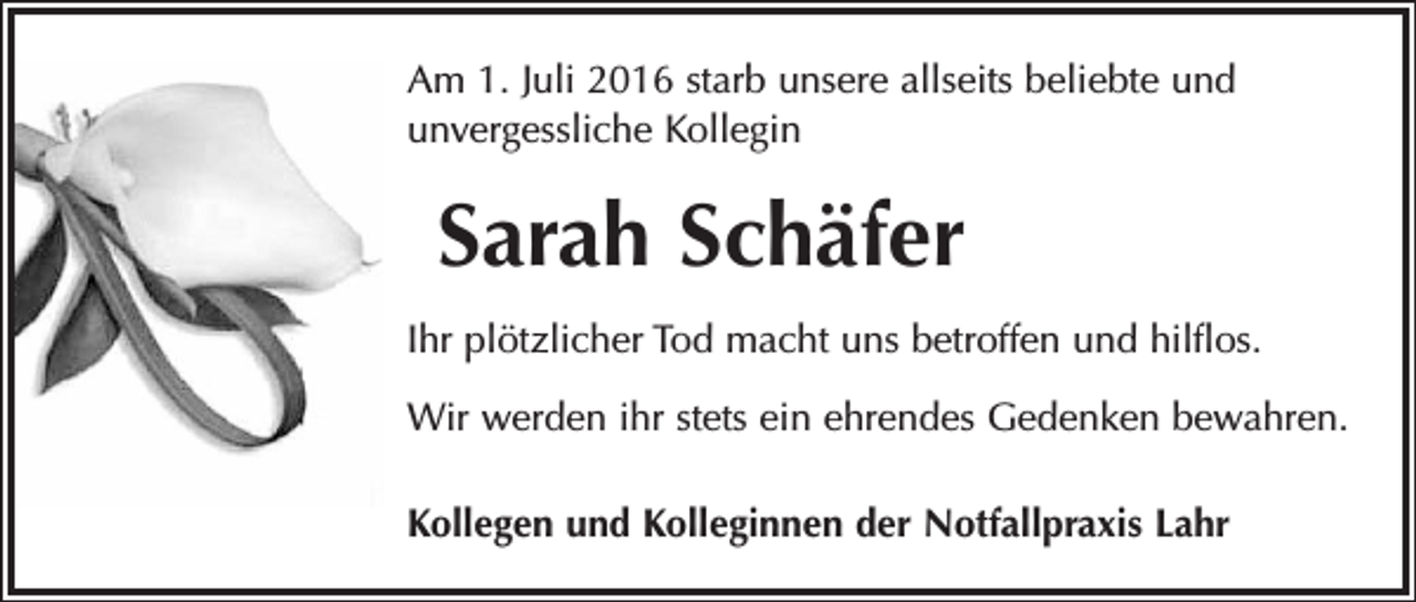 <p>Am 1. Juli 2016 starb unsere allseits beliebte und<br />­unvergessliche Kollegin</p><p>Sarah Schäfer<br />Ihr plötzlicher Tod macht uns betroffen und hilflos.<br />Wir werden ihr stets ein ehrendes Gedenken bewahren.<br />Kollegen und Kolleginnen der Notfallpraxis Lahr</p>