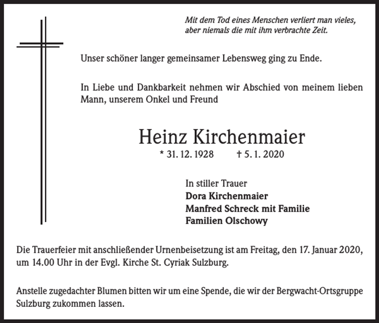 <p>Mit dem Tod eines Menschen verliert man vieles,<br />aber niemals die mit ihm verbrachte Zeit.</p><p>Unser schöner langer gemeinsamer Lebensweg ging zu Ende.<br />In Liebe und Dankbarkeit nehmen wir Abschied von meinem lieben<br />Mann, unserem Onkel und Freund</p><p>Heinz Kirchenmaier<br />* 31. 12. 1928</p><p>† 5. 1. 2020</p><p>In stiller Trauer<br />Dora Kirchenmaier<br />Manfred Schreck mit Familie<br />Familien Olschowy<br />Die Trauerfeier mit anschließender Urnenbeisetzung ist am Freitag, den 17. Januar 2020,<br />um 14.00 Uhr in der Evgl. Kirche St. Cyriak Sulzburg.<br />Anstelle zugedachter Blumen bitten wir um eine Spende, die wir der Bergwacht-Ortsgruppe<br />Sulzburg zukommen lassen.</p>