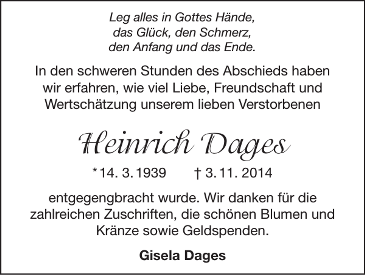 <p>Leg alles in Gottes Hände,<br />das Glück, den Schmerz,<br />den Anfang und das Ende.</p><p>In den schweren Stunden des Abschieds haben<br />wir erfahren, wie viel Liebe, Freundschaft und<br />Wertschätzung unserem lieben Verstorbenen</p><p>Heinrich Dages<br />* 14. 3. 1939 † 3. 11. 2014<br />entgegengbracht wurde. Wir danken für die<br />zahlreichen Zuschriften, die schönen Blumen und<br />Kränze sowie Geldspenden.<br />Gisela Dages</p>