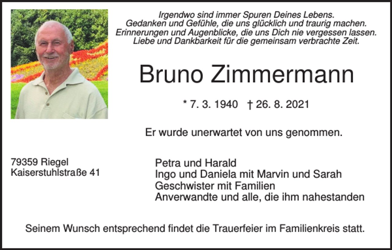 <p>Irgendwo sind immer Spuren Deines Lebens.<br />Gedanken und Gefühle, die uns glücklich und traurig machen.<br />Erinnerungen und Augenblicke, die uns Dich nie vergessen lassen.<br />Liebe und Dankbarkeit für die gemeinsam verbrachte Zeit.</p><p>Bruno Zimmermann<br />* 7. 3. 1940 † 26. 8. 2021<br />Er wurde unerwartet von uns genommen.<br />79359 Riegel<br />Kaiserstuhlstraße 41</p><p>Petra und Harald<br />Ingo und Daniela mit Marvin und Sarah<br />Geschwister mit Familien<br />Anverwandte und alle, die ihm nahestanden</p><p>Seinem Wunsch entsprechend findet die Trauerfeier im Familienkreis statt.</p>