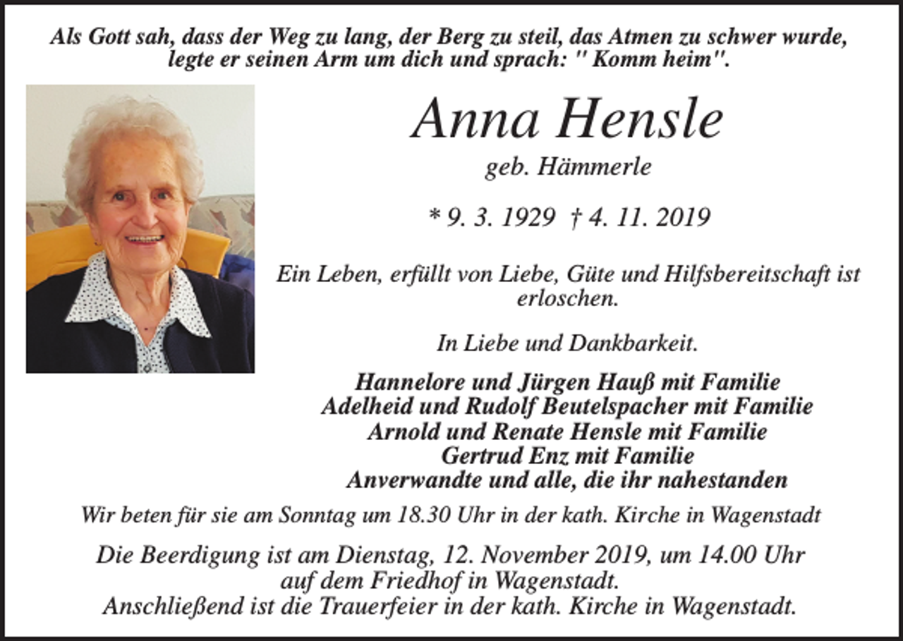 <p>Als Gott sah, dass der Weg zu lang, der Berg zu steil, das Atmen zu schwer wurde,<br />legte er seinen Arm um dich und sprach: " Komm heim".</p><p>Anna Hensle<br />geb. Hämmerle<br />* 9. 3. 1929 † 4. 11. 2019<br />Ein Leben, erfüllt von Liebe, Güte und Hilfsbereitschaft ist<br />erloschen.<br />In Liebe und Dankbarkeit.<br />Hannelore und Jürgen Hauß mit Familie<br />Adelheid und Rudolf Beutelspacher mit Familie<br />Arnold und Renate Hensle mit Familie<br />Gertrud Enz mit Familie<br />Anverwandte und alle, die ihr nahestanden<br />Wir beten für sie am Sonntag um 18.30 Uhr in der kath. Kirche in Wagenstadt</p><p>Die Beerdigung ist am Dienstag, 12. November 2019, um 14.00 Uhr<br />auf dem Friedhof in Wagenstadt.<br />Anschließend ist die Trauerfeier in der kath. Kirche in Wagenstadt.</p>