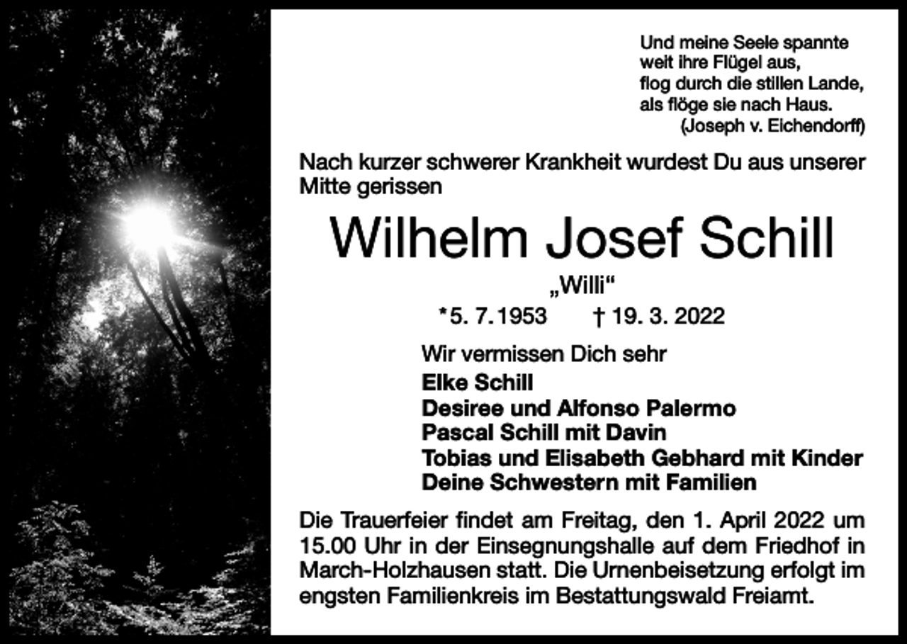 <p>Und meine Seele spannte<br />weit ihre Flügel aus,<br />flog durch die stillen Lande,<br />als flöge sie nach Haus.</p><p>(Joseph v. Eichendorff)</p><p>Nach kurzer schwerer Krankheit wurdest Du aus unserer<br />Mitte gerissen</p><p>Wilhelm Josef Schill<br />„Willi“</p><p>* 5. 7. 1953 † 19. 3. 2022<br />Wir vermissen Dich sehr<br />Elke Schill<br />Desiree und Alfonso Palermo<br />Pascal Schill mit Davin<br />Tobias und Elisabeth Gebhard mit Kinder<br />Deine Schwestern mit Familien<br />Die Trauerfeier findet am Freitag, den 1. April 2022 um<br />15.00 Uhr in der Einsegnungshalle auf dem Friedhof in<br />March-Holzhausen statt. Die Urnenbeisetzung erfolgt im<br />engsten Familienkreis im Bestattungswald Freiamt.</p>