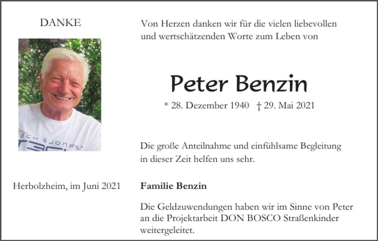 <p>DANKE</p><p>Von Herzen danken wir für die vielen liebevollen<br />und wertschätzenden Worte zum Leben von</p><p>Peter Benzin<br />* 28. Dezember 1940 † 29. Mai 2021</p><p>Die große Anteilnahme und einfühlsame Begleitung<br />in dieser Zeit helfen uns sehr.</p><p>Herbolzheim, im Juni 2021</p><p>Familie Benzin<br />Die Geldzuwendungen haben wir im Sinne von Peter<br />an die Projektarbeit DON BOSCO Straßenkinder<br />weitergeleitet.</p>