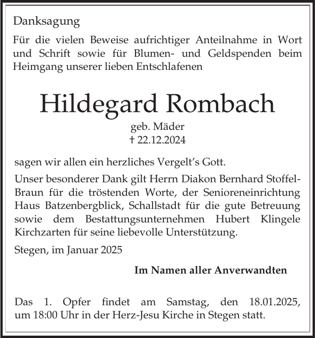 <p>Danksagung<br />Für die vielen Beweise aufrichtiger Anteilnahme in Wort<br />und Schrift sowie für Blumen- und Geldspenden beim<br />Heimgang unserer lieben Entschlafenen</p><p>Hildegard Rombach<br />geb. Mäder<br />† 22.12.2024<br />sagen wir allen ein herzliches Vergelt’s Gott.<br />Unser besonderer Dank gilt Herrn Diakon Bernhard StoffelBraun für die tröstenden Worte, der Senioreneinrichtung<br />Haus Batzenbergblick, Schallstadt für die gute Betreuung<br />sowie dem Bestattungsunternehmen Hubert Klingele<br />Kirchzarten für seine liebevolle Unterstützung.</p><p>Stegen, im Januar 2025<br />Im Namen aller Anverwandten<br />Das 1. Opfer findet am Samstag, den 18.01.2025,<br />um 18:00 Uhr in der Herz-Jesu Kirche in Stegen statt.</p>