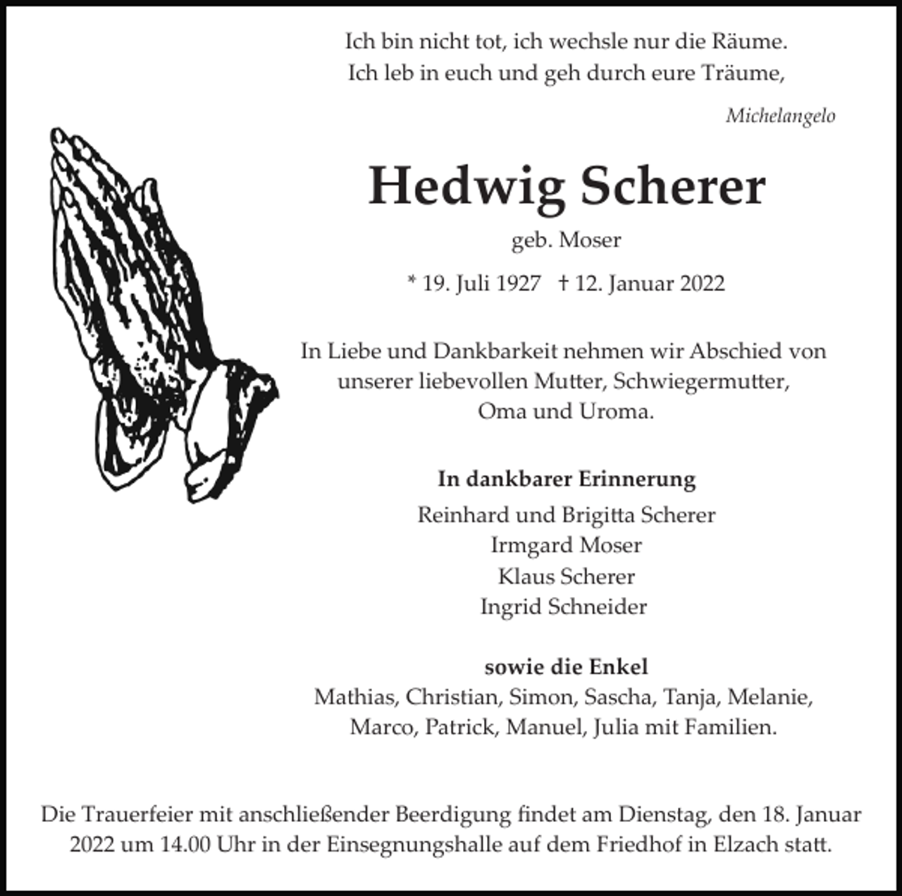 <p>Ich bin nicht tot, ich wechsle nur die Räume.<br />Ich leb in euch und geh durch eure Träume,<br />Michelangelo</p><p>Hedwig Scherer<br />geb. Moser<br />* 19. Juli 1927 † 12. Januar 2022<br />In Liebe und Dankbarkeit nehmen wir Abschied von<br />unserer liebevollen Mutter, Schwiegermutter,<br />Oma und Uroma.<br />In dankbarer Erinnerung<br />Reinhard und Brigitta Scherer<br />Irmgard Moser<br />Klaus Scherer<br />Ingrid Schneider<br />sowie die Enkel<br />Mathias, Christian, Simon, Sascha, Tanja, Melanie,<br />Marco, Patrick, Manuel, Julia mit Familien.</p><p>Die Trauerfeier mit anschließender Beerdigung ﬁndet am Dienstag, den 18. Januar<br />2022 um 14.00 Uhr in der Einsegnungshalle auf dem Friedhof in Elzach statt.</p>