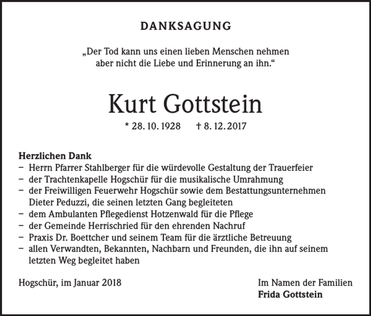 <p>DANKSAGUNG<br />„Der Tod kann uns einen lieben Menschen nehmen<br />aber nicht die Liebe und Erinnerung an ihn.“</p><p>Kurt Gottstein<br />* 28. 10. 1928 † 8. 12. 2017<br />Herzlichen Dank<br />– Herrn Pfarrer Stahlberger für die würdevolle Gestaltung der Trauerfeier<br />– der Trachtenkapelle Hogschür für die musikalische Umrahmung<br />– der Freiwilligen Feuerwehr Hogschür sowie dem Bestattungsunternehmen<br />Dieter Peduzzi, die seinen letzten Gang begleiteten<br />– dem Ambulanten Pflegedienst Hotzenwald für die Pflege<br />– der Gemeinde Herrischried für den ehrenden Nachruf<br />– Praxis Dr. Boettcher und seinem Team für die ärztliche Betreuung<br />– allen Verwandten, Bekannten, Nachbarn und Freunden, die ihn auf seinem<br />letzten Weg begleitet haben<br />Hogschür, im Januar 2018 Im Namen der Familien<br />Frida Gottstein</p>