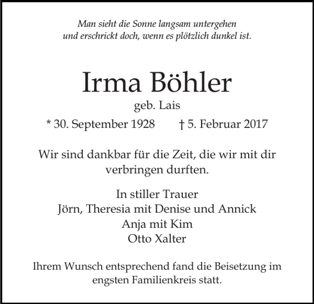 <p>Man sieht die Sonne langsam untergehen<br />und erschrickt doch, wenn es plötzlich dunkel ist.</p><p>Irma Böhler<br />geb. Lais</p><p>* 30. September 1928</p><p>† 5. Februar 2017</p><p>Wir sind dankbar für die Zeit, die wir mit dir<br />verbringen durften.<br />In stiller Trauer<br />Jörn, Theresia mit Denise und Annick<br />Anja mit Kim<br />Otto Xalter<br />Ihrem Wunsch entsprechend fand die Beisetzung im<br />engsten Familienkreis statt.</p>
