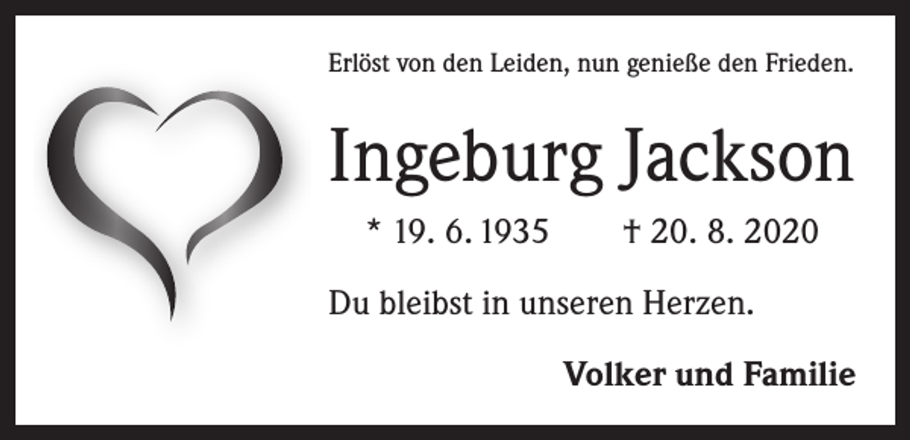 <p>Erlöst von den Leiden, nun genieße den Frieden.</p><p>Ingeburg Jackson<br />* 19. 6. 1935 † 20. 8. 2020<br />Du bleibst in unseren Herzen.</p><p>Volker und Familie</p>